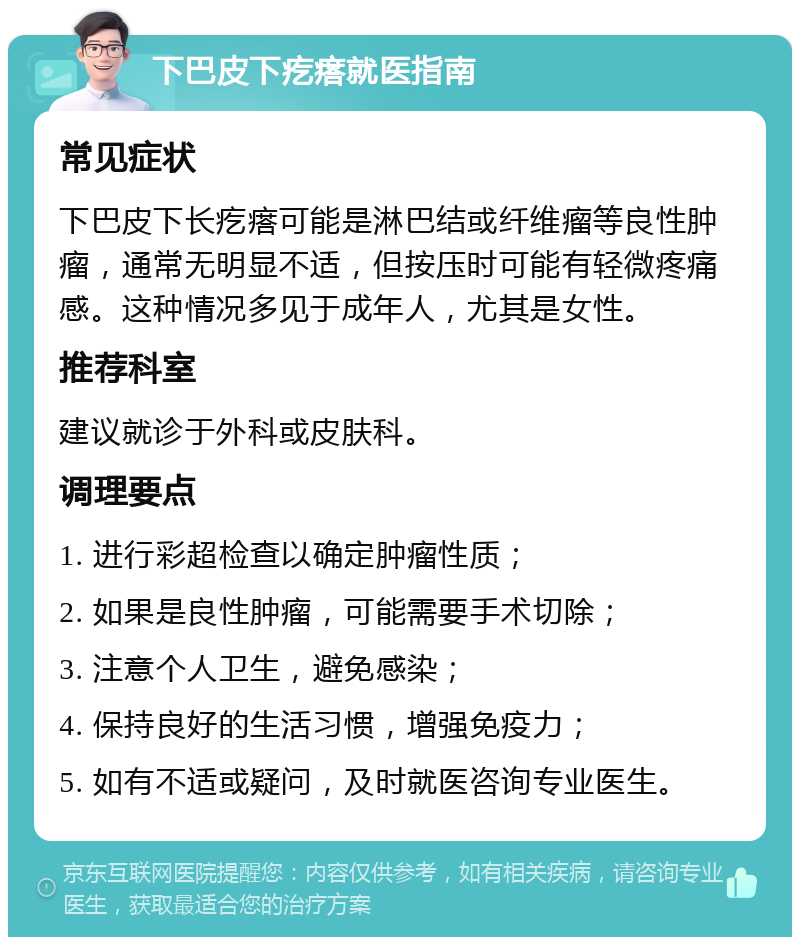 下巴皮下疙瘩就医指南 常见症状 下巴皮下长疙瘩可能是淋巴结或纤维瘤等良性肿瘤，通常无明显不适，但按压时可能有轻微疼痛感。这种情况多见于成年人，尤其是女性。 推荐科室 建议就诊于外科或皮肤科。 调理要点 1. 进行彩超检查以确定肿瘤性质； 2. 如果是良性肿瘤，可能需要手术切除； 3. 注意个人卫生，避免感染； 4. 保持良好的生活习惯，增强免疫力； 5. 如有不适或疑问，及时就医咨询专业医生。