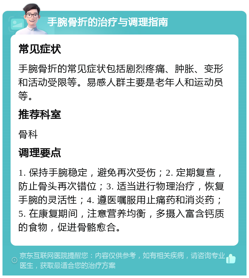 手腕骨折的治疗与调理指南 常见症状 手腕骨折的常见症状包括剧烈疼痛、肿胀、变形和活动受限等。易感人群主要是老年人和运动员等。 推荐科室 骨科 调理要点 1. 保持手腕稳定，避免再次受伤；2. 定期复查，防止骨头再次错位；3. 适当进行物理治疗，恢复手腕的灵活性；4. 遵医嘱服用止痛药和消炎药；5. 在康复期间，注意营养均衡，多摄入富含钙质的食物，促进骨骼愈合。