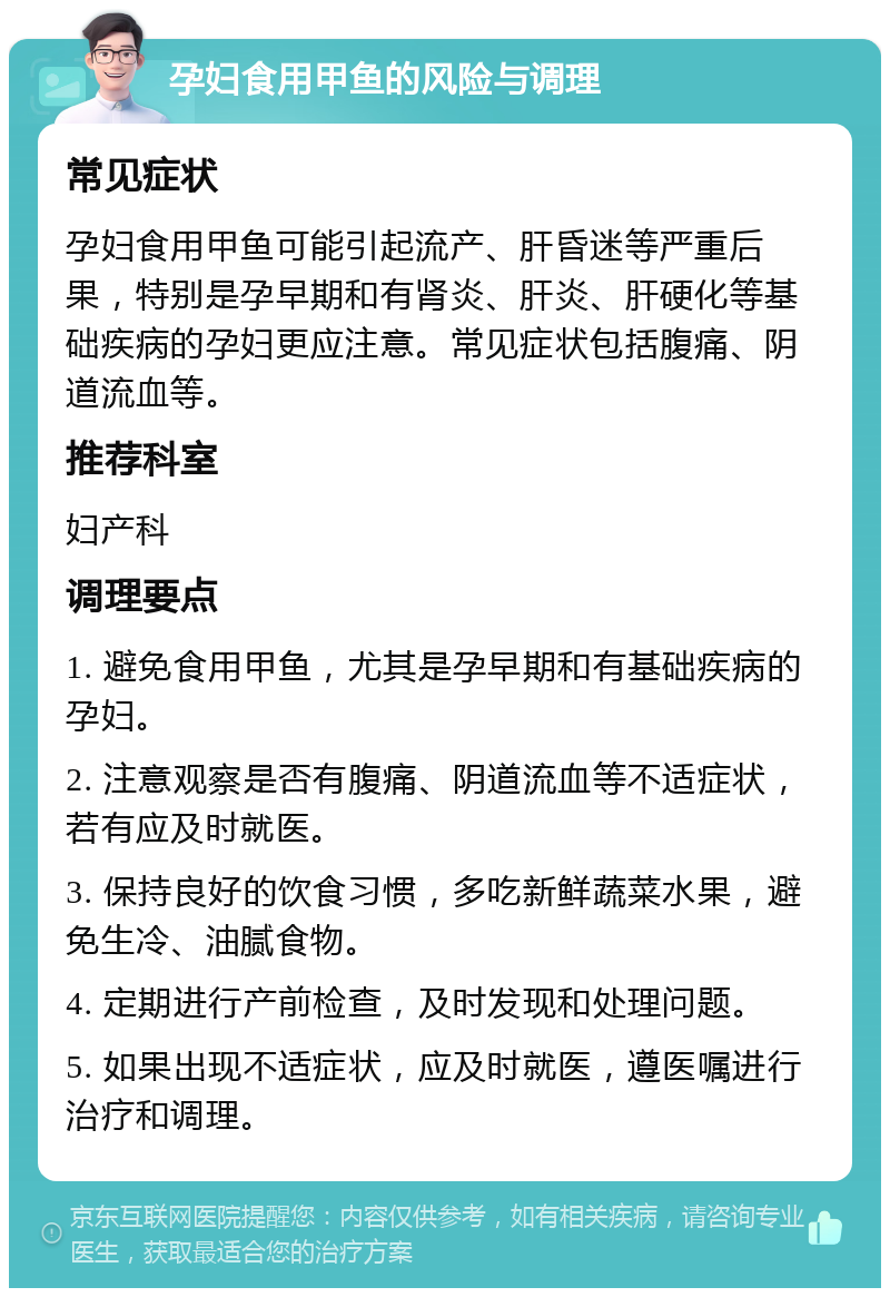 孕妇食用甲鱼的风险与调理 常见症状 孕妇食用甲鱼可能引起流产、肝昏迷等严重后果，特别是孕早期和有肾炎、肝炎、肝硬化等基础疾病的孕妇更应注意。常见症状包括腹痛、阴道流血等。 推荐科室 妇产科 调理要点 1. 避免食用甲鱼，尤其是孕早期和有基础疾病的孕妇。 2. 注意观察是否有腹痛、阴道流血等不适症状，若有应及时就医。 3. 保持良好的饮食习惯，多吃新鲜蔬菜水果，避免生冷、油腻食物。 4. 定期进行产前检查，及时发现和处理问题。 5. 如果出现不适症状，应及时就医，遵医嘱进行治疗和调理。