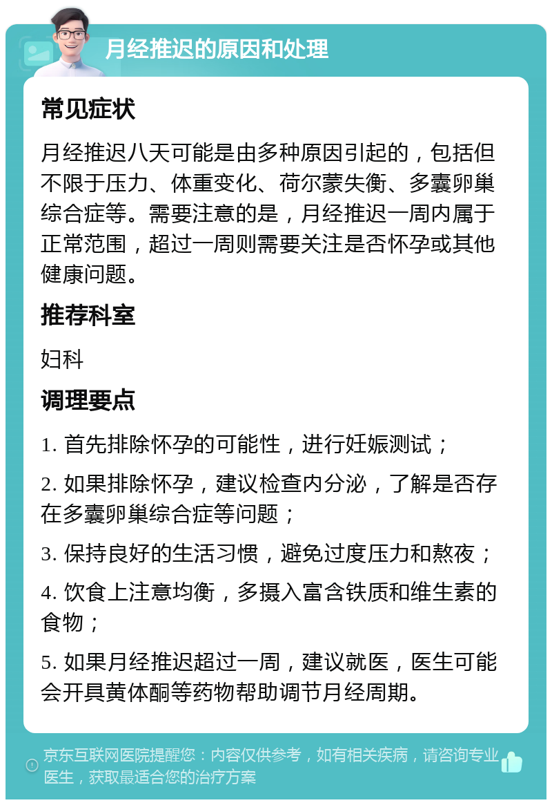 月经推迟的原因和处理 常见症状 月经推迟八天可能是由多种原因引起的，包括但不限于压力、体重变化、荷尔蒙失衡、多囊卵巢综合症等。需要注意的是，月经推迟一周内属于正常范围，超过一周则需要关注是否怀孕或其他健康问题。 推荐科室 妇科 调理要点 1. 首先排除怀孕的可能性，进行妊娠测试； 2. 如果排除怀孕，建议检查内分泌，了解是否存在多囊卵巢综合症等问题； 3. 保持良好的生活习惯，避免过度压力和熬夜； 4. 饮食上注意均衡，多摄入富含铁质和维生素的食物； 5. 如果月经推迟超过一周，建议就医，医生可能会开具黄体酮等药物帮助调节月经周期。