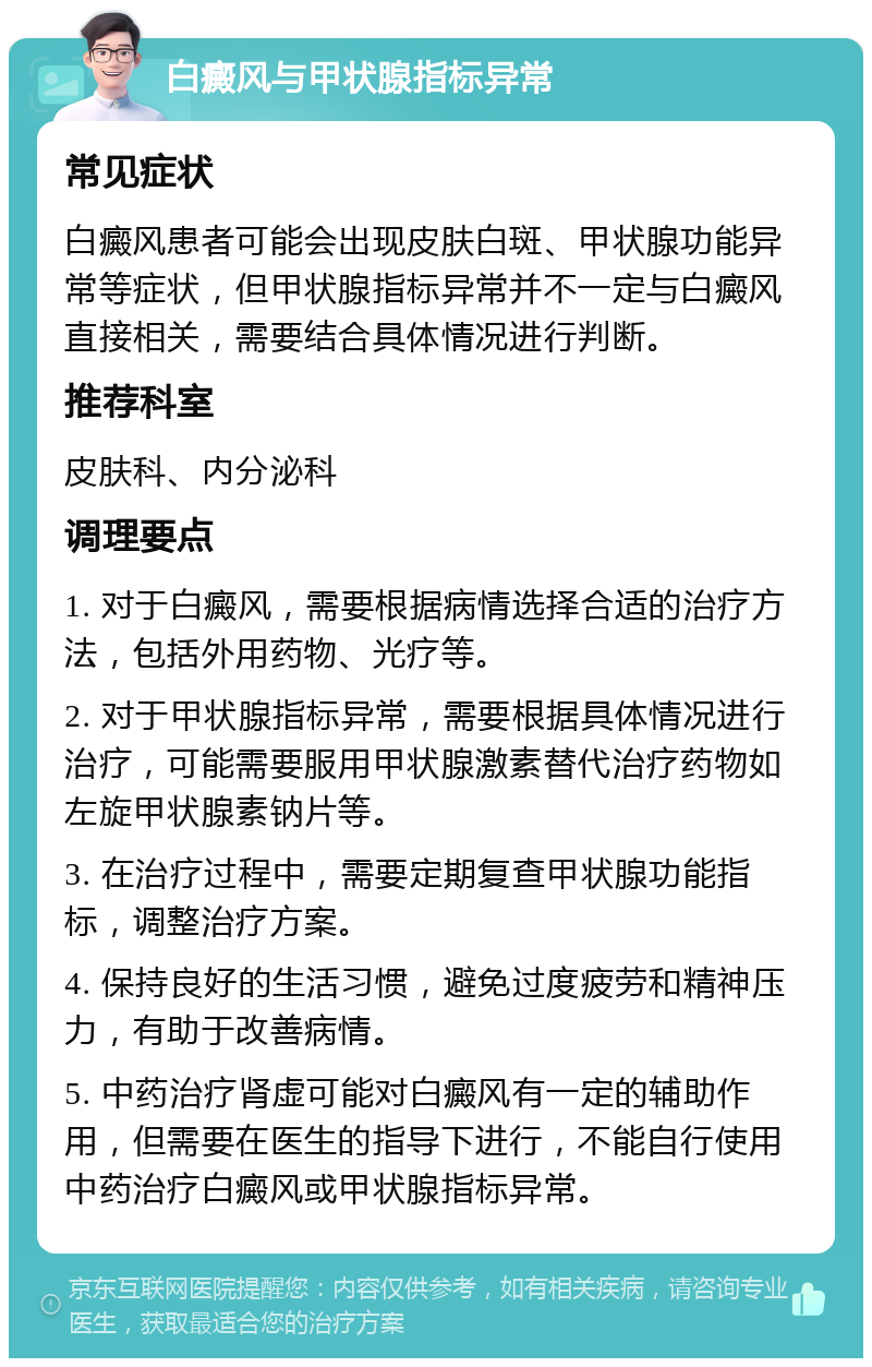 白癜风与甲状腺指标异常 常见症状 白癜风患者可能会出现皮肤白斑、甲状腺功能异常等症状，但甲状腺指标异常并不一定与白癜风直接相关，需要结合具体情况进行判断。 推荐科室 皮肤科、内分泌科 调理要点 1. 对于白癜风，需要根据病情选择合适的治疗方法，包括外用药物、光疗等。 2. 对于甲状腺指标异常，需要根据具体情况进行治疗，可能需要服用甲状腺激素替代治疗药物如左旋甲状腺素钠片等。 3. 在治疗过程中，需要定期复查甲状腺功能指标，调整治疗方案。 4. 保持良好的生活习惯，避免过度疲劳和精神压力，有助于改善病情。 5. 中药治疗肾虚可能对白癜风有一定的辅助作用，但需要在医生的指导下进行，不能自行使用中药治疗白癜风或甲状腺指标异常。