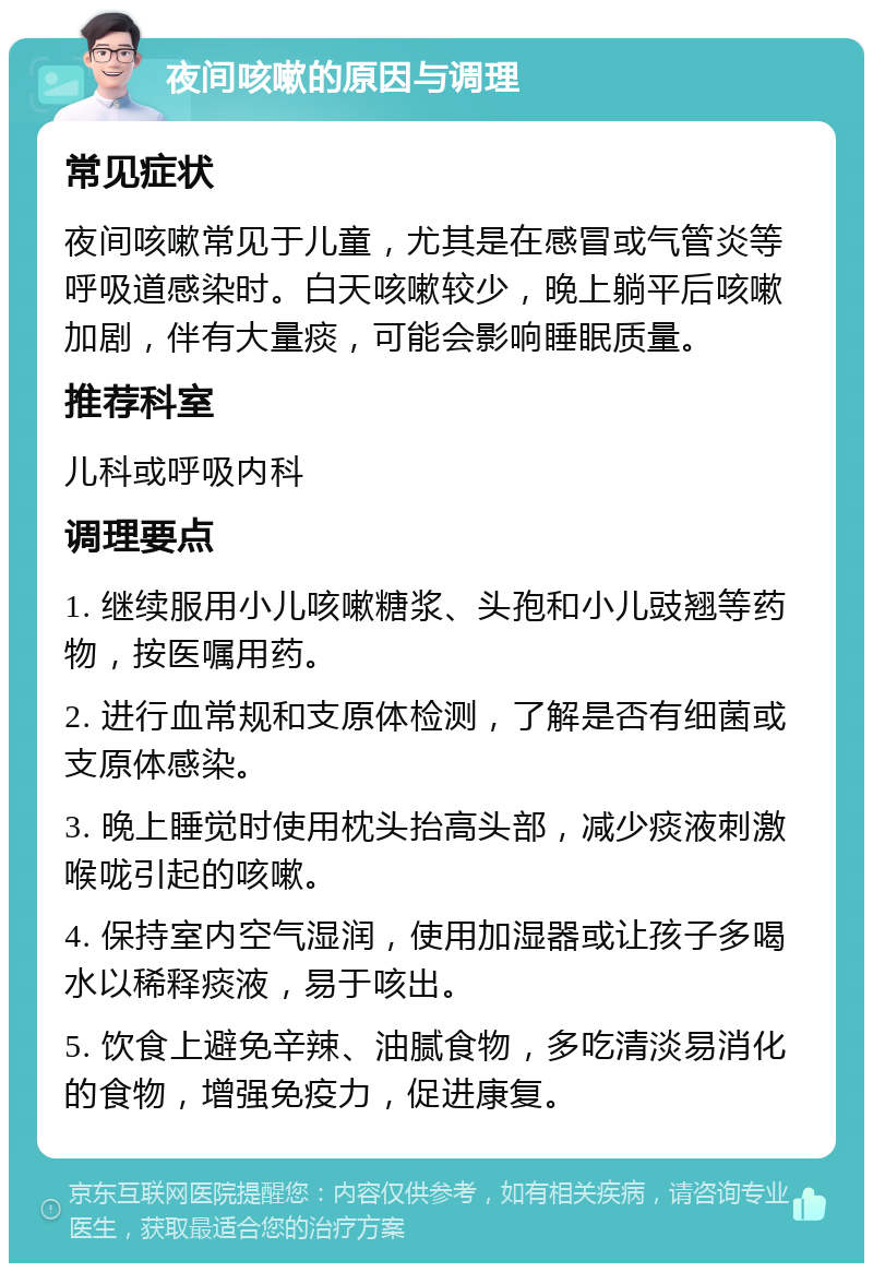 夜间咳嗽的原因与调理 常见症状 夜间咳嗽常见于儿童，尤其是在感冒或气管炎等呼吸道感染时。白天咳嗽较少，晚上躺平后咳嗽加剧，伴有大量痰，可能会影响睡眠质量。 推荐科室 儿科或呼吸内科 调理要点 1. 继续服用小儿咳嗽糖浆、头孢和小儿豉翘等药物，按医嘱用药。 2. 进行血常规和支原体检测，了解是否有细菌或支原体感染。 3. 晚上睡觉时使用枕头抬高头部，减少痰液刺激喉咙引起的咳嗽。 4. 保持室内空气湿润，使用加湿器或让孩子多喝水以稀释痰液，易于咳出。 5. 饮食上避免辛辣、油腻食物，多吃清淡易消化的食物，增强免疫力，促进康复。