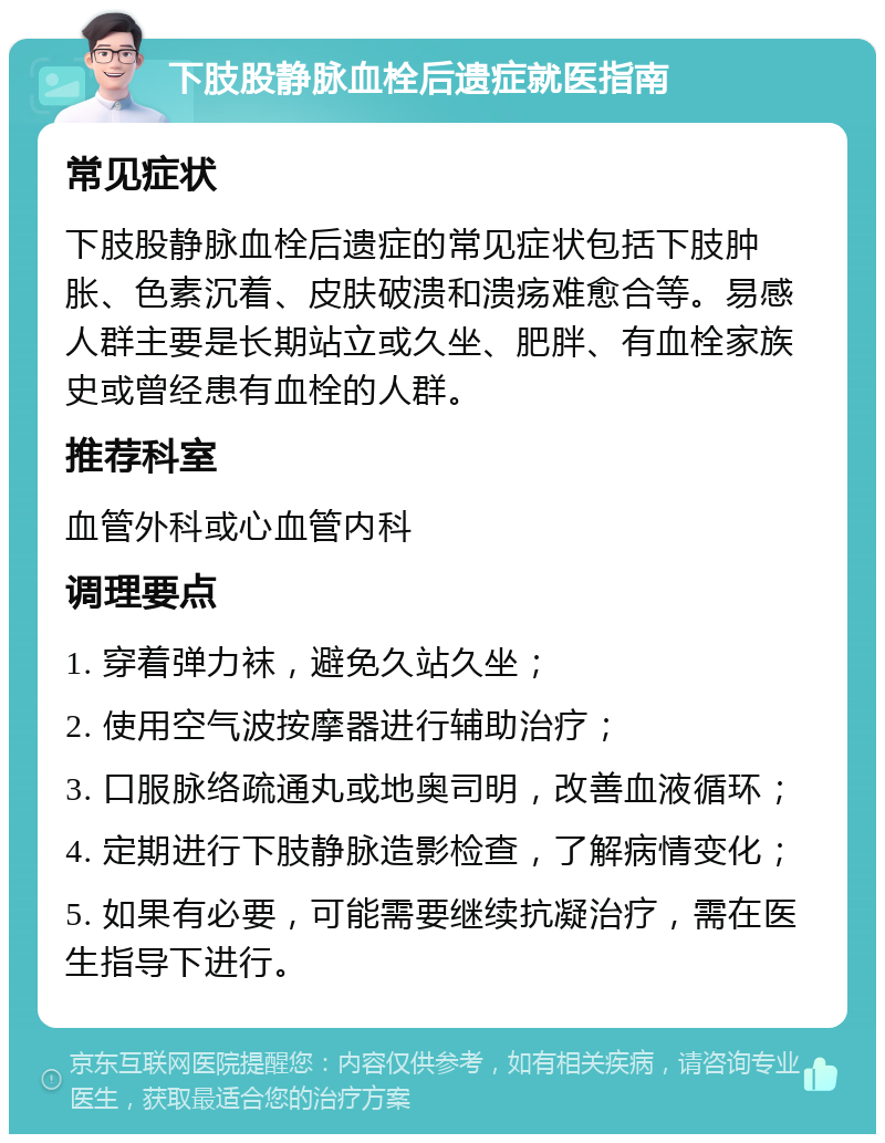 下肢股静脉血栓后遗症就医指南 常见症状 下肢股静脉血栓后遗症的常见症状包括下肢肿胀、色素沉着、皮肤破溃和溃疡难愈合等。易感人群主要是长期站立或久坐、肥胖、有血栓家族史或曾经患有血栓的人群。 推荐科室 血管外科或心血管内科 调理要点 1. 穿着弹力袜，避免久站久坐； 2. 使用空气波按摩器进行辅助治疗； 3. 口服脉络疏通丸或地奥司明，改善血液循环； 4. 定期进行下肢静脉造影检查，了解病情变化； 5. 如果有必要，可能需要继续抗凝治疗，需在医生指导下进行。