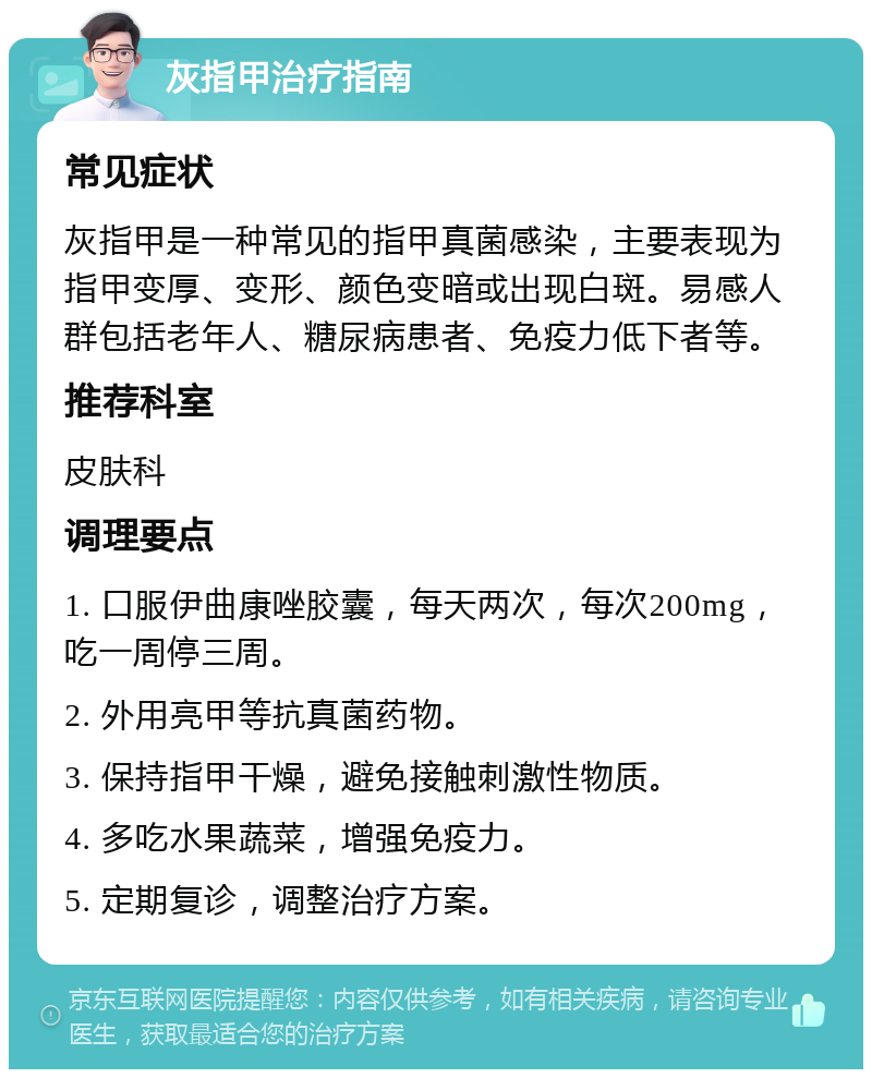 灰指甲治疗指南 常见症状 灰指甲是一种常见的指甲真菌感染，主要表现为指甲变厚、变形、颜色变暗或出现白斑。易感人群包括老年人、糖尿病患者、免疫力低下者等。 推荐科室 皮肤科 调理要点 1. 口服伊曲康唑胶囊，每天两次，每次200mg，吃一周停三周。 2. 外用亮甲等抗真菌药物。 3. 保持指甲干燥，避免接触刺激性物质。 4. 多吃水果蔬菜，增强免疫力。 5. 定期复诊，调整治疗方案。