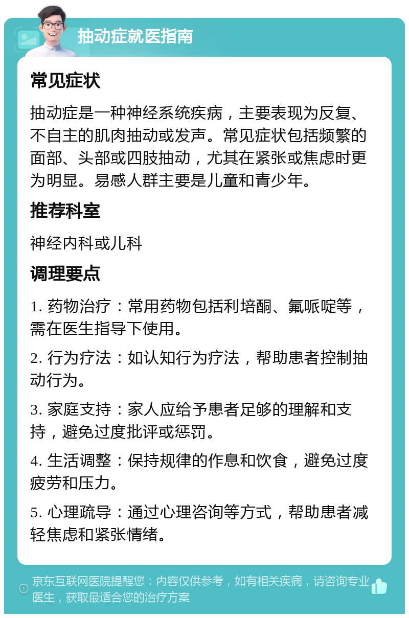 抽动症就医指南 常见症状 抽动症是一种神经系统疾病，主要表现为反复、不自主的肌肉抽动或发声。常见症状包括频繁的面部、头部或四肢抽动，尤其在紧张或焦虑时更为明显。易感人群主要是儿童和青少年。 推荐科室 神经内科或儿科 调理要点 1. 药物治疗：常用药物包括利培酮、氟哌啶等，需在医生指导下使用。 2. 行为疗法：如认知行为疗法，帮助患者控制抽动行为。 3. 家庭支持：家人应给予患者足够的理解和支持，避免过度批评或惩罚。 4. 生活调整：保持规律的作息和饮食，避免过度疲劳和压力。 5. 心理疏导：通过心理咨询等方式，帮助患者减轻焦虑和紧张情绪。