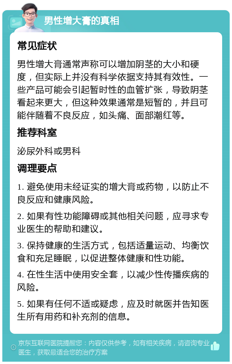 男性增大膏的真相 常见症状 男性增大膏通常声称可以增加阴茎的大小和硬度，但实际上并没有科学依据支持其有效性。一些产品可能会引起暂时性的血管扩张，导致阴茎看起来更大，但这种效果通常是短暂的，并且可能伴随着不良反应，如头痛、面部潮红等。 推荐科室 泌尿外科或男科 调理要点 1. 避免使用未经证实的增大膏或药物，以防止不良反应和健康风险。 2. 如果有性功能障碍或其他相关问题，应寻求专业医生的帮助和建议。 3. 保持健康的生活方式，包括适量运动、均衡饮食和充足睡眠，以促进整体健康和性功能。 4. 在性生活中使用安全套，以减少性传播疾病的风险。 5. 如果有任何不适或疑虑，应及时就医并告知医生所有用药和补充剂的信息。