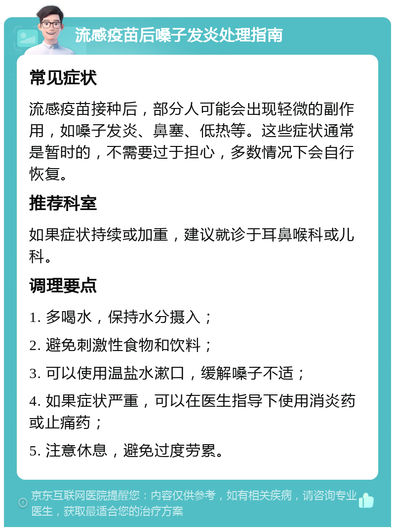 流感疫苗后嗓子发炎处理指南 常见症状 流感疫苗接种后，部分人可能会出现轻微的副作用，如嗓子发炎、鼻塞、低热等。这些症状通常是暂时的，不需要过于担心，多数情况下会自行恢复。 推荐科室 如果症状持续或加重，建议就诊于耳鼻喉科或儿科。 调理要点 1. 多喝水，保持水分摄入； 2. 避免刺激性食物和饮料； 3. 可以使用温盐水漱口，缓解嗓子不适； 4. 如果症状严重，可以在医生指导下使用消炎药或止痛药； 5. 注意休息，避免过度劳累。