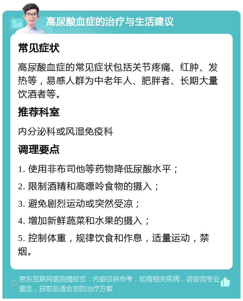 高尿酸血症的治疗与生活建议 常见症状 高尿酸血症的常见症状包括关节疼痛、红肿、发热等，易感人群为中老年人、肥胖者、长期大量饮酒者等。 推荐科室 内分泌科或风湿免疫科 调理要点 1. 使用非布司他等药物降低尿酸水平； 2. 限制酒精和高嘌呤食物的摄入； 3. 避免剧烈运动或突然受凉； 4. 增加新鲜蔬菜和水果的摄入； 5. 控制体重，规律饮食和作息，适量运动，禁烟。