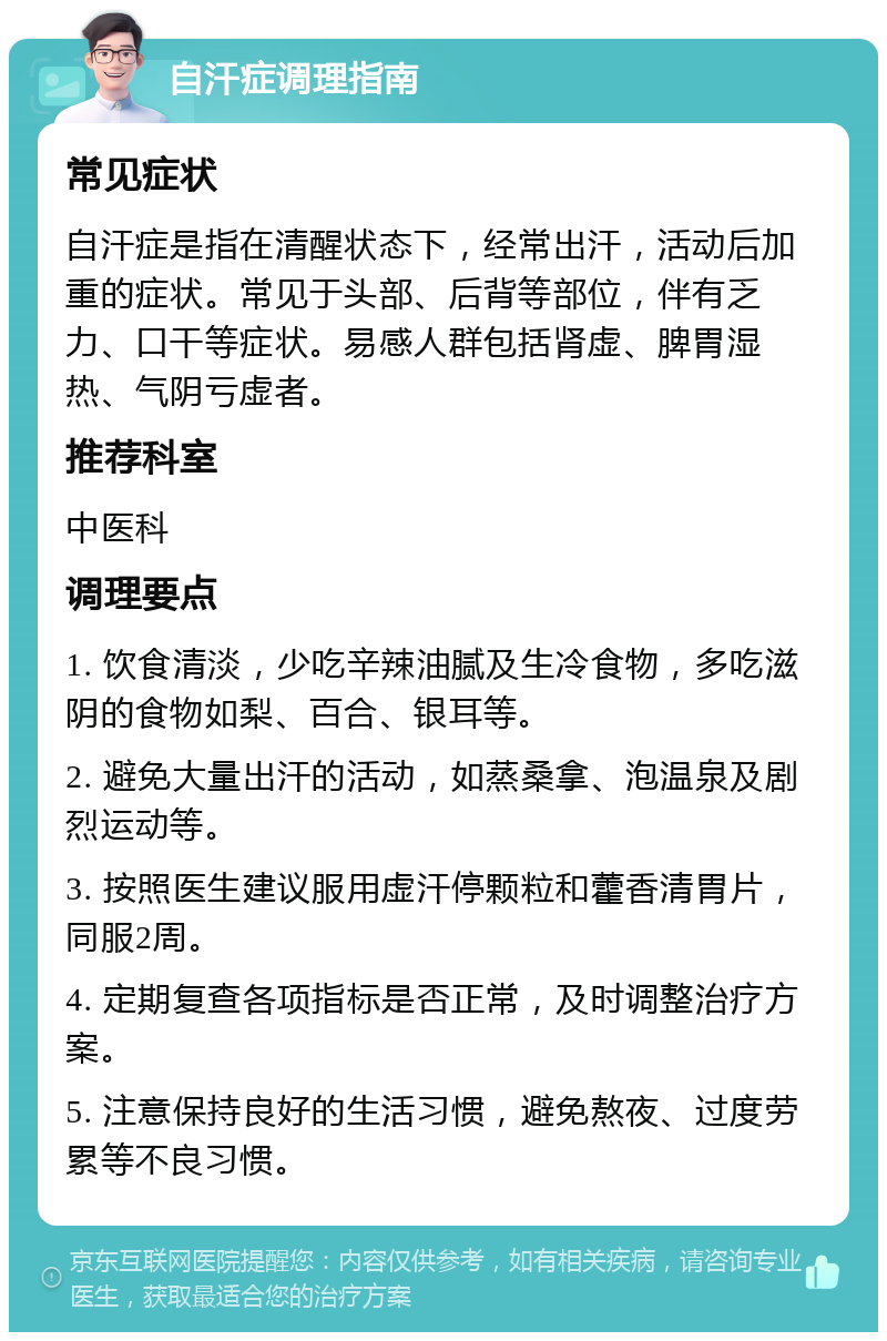 自汗症调理指南 常见症状 自汗症是指在清醒状态下，经常出汗，活动后加重的症状。常见于头部、后背等部位，伴有乏力、口干等症状。易感人群包括肾虚、脾胃湿热、气阴亏虚者。 推荐科室 中医科 调理要点 1. 饮食清淡，少吃辛辣油腻及生冷食物，多吃滋阴的食物如梨、百合、银耳等。 2. 避免大量出汗的活动，如蒸桑拿、泡温泉及剧烈运动等。 3. 按照医生建议服用虚汗停颗粒和藿香清胃片，同服2周。 4. 定期复查各项指标是否正常，及时调整治疗方案。 5. 注意保持良好的生活习惯，避免熬夜、过度劳累等不良习惯。