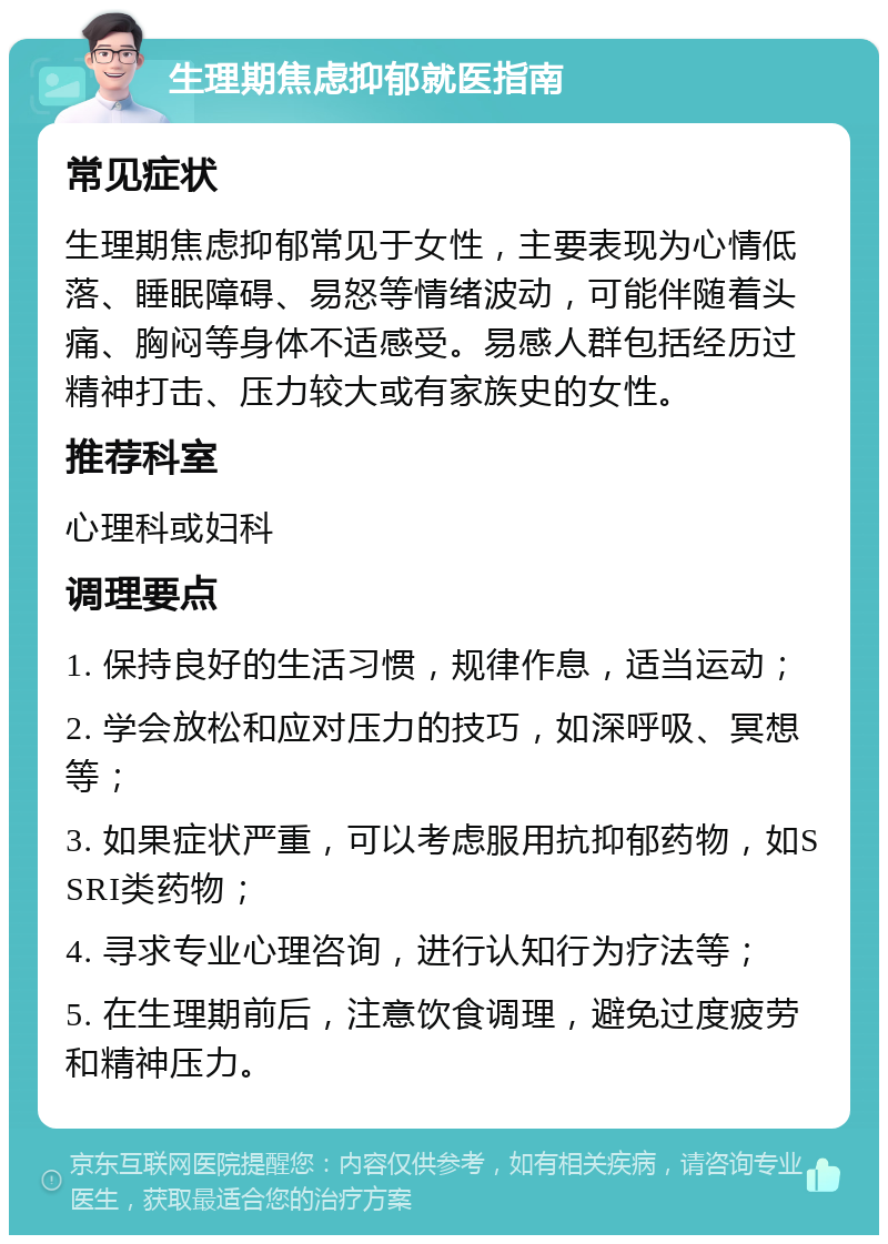 生理期焦虑抑郁就医指南 常见症状 生理期焦虑抑郁常见于女性，主要表现为心情低落、睡眠障碍、易怒等情绪波动，可能伴随着头痛、胸闷等身体不适感受。易感人群包括经历过精神打击、压力较大或有家族史的女性。 推荐科室 心理科或妇科 调理要点 1. 保持良好的生活习惯，规律作息，适当运动； 2. 学会放松和应对压力的技巧，如深呼吸、冥想等； 3. 如果症状严重，可以考虑服用抗抑郁药物，如SSRI类药物； 4. 寻求专业心理咨询，进行认知行为疗法等； 5. 在生理期前后，注意饮食调理，避免过度疲劳和精神压力。