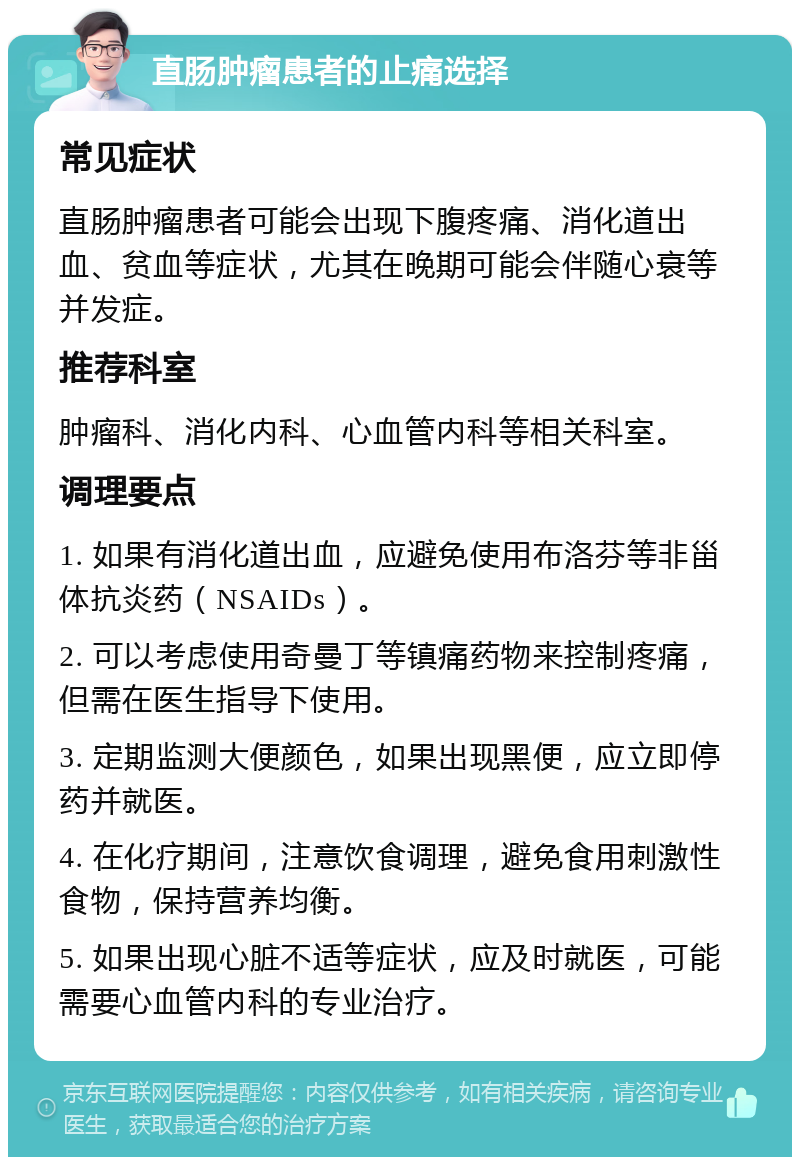 直肠肿瘤患者的止痛选择 常见症状 直肠肿瘤患者可能会出现下腹疼痛、消化道出血、贫血等症状，尤其在晚期可能会伴随心衰等并发症。 推荐科室 肿瘤科、消化内科、心血管内科等相关科室。 调理要点 1. 如果有消化道出血，应避免使用布洛芬等非甾体抗炎药（NSAIDs）。 2. 可以考虑使用奇曼丁等镇痛药物来控制疼痛，但需在医生指导下使用。 3. 定期监测大便颜色，如果出现黑便，应立即停药并就医。 4. 在化疗期间，注意饮食调理，避免食用刺激性食物，保持营养均衡。 5. 如果出现心脏不适等症状，应及时就医，可能需要心血管内科的专业治疗。