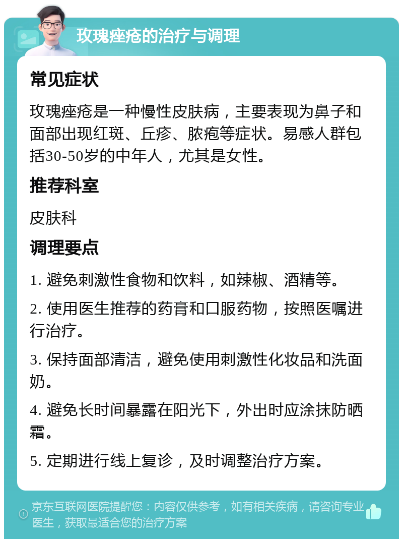 玫瑰痤疮的治疗与调理 常见症状 玫瑰痤疮是一种慢性皮肤病，主要表现为鼻子和面部出现红斑、丘疹、脓疱等症状。易感人群包括30-50岁的中年人，尤其是女性。 推荐科室 皮肤科 调理要点 1. 避免刺激性食物和饮料，如辣椒、酒精等。 2. 使用医生推荐的药膏和口服药物，按照医嘱进行治疗。 3. 保持面部清洁，避免使用刺激性化妆品和洗面奶。 4. 避免长时间暴露在阳光下，外出时应涂抹防晒霜。 5. 定期进行线上复诊，及时调整治疗方案。