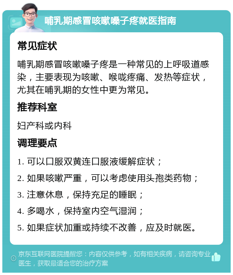 哺乳期感冒咳嗽嗓子疼就医指南 常见症状 哺乳期感冒咳嗽嗓子疼是一种常见的上呼吸道感染，主要表现为咳嗽、喉咙疼痛、发热等症状，尤其在哺乳期的女性中更为常见。 推荐科室 妇产科或内科 调理要点 1. 可以口服双黄连口服液缓解症状； 2. 如果咳嗽严重，可以考虑使用头孢类药物； 3. 注意休息，保持充足的睡眠； 4. 多喝水，保持室内空气湿润； 5. 如果症状加重或持续不改善，应及时就医。