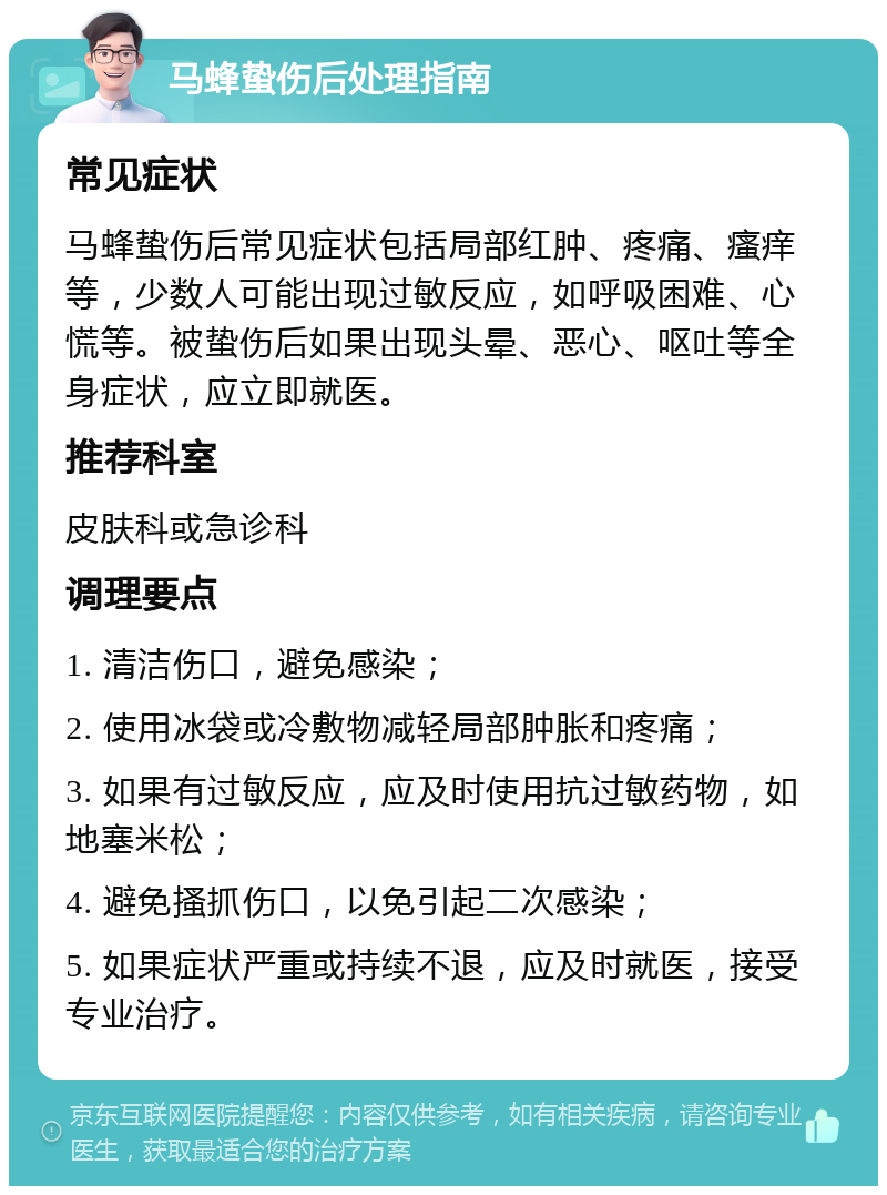 马蜂蛰伤后处理指南 常见症状 马蜂蛰伤后常见症状包括局部红肿、疼痛、瘙痒等，少数人可能出现过敏反应，如呼吸困难、心慌等。被蛰伤后如果出现头晕、恶心、呕吐等全身症状，应立即就医。 推荐科室 皮肤科或急诊科 调理要点 1. 清洁伤口，避免感染； 2. 使用冰袋或冷敷物减轻局部肿胀和疼痛； 3. 如果有过敏反应，应及时使用抗过敏药物，如地塞米松； 4. 避免搔抓伤口，以免引起二次感染； 5. 如果症状严重或持续不退，应及时就医，接受专业治疗。