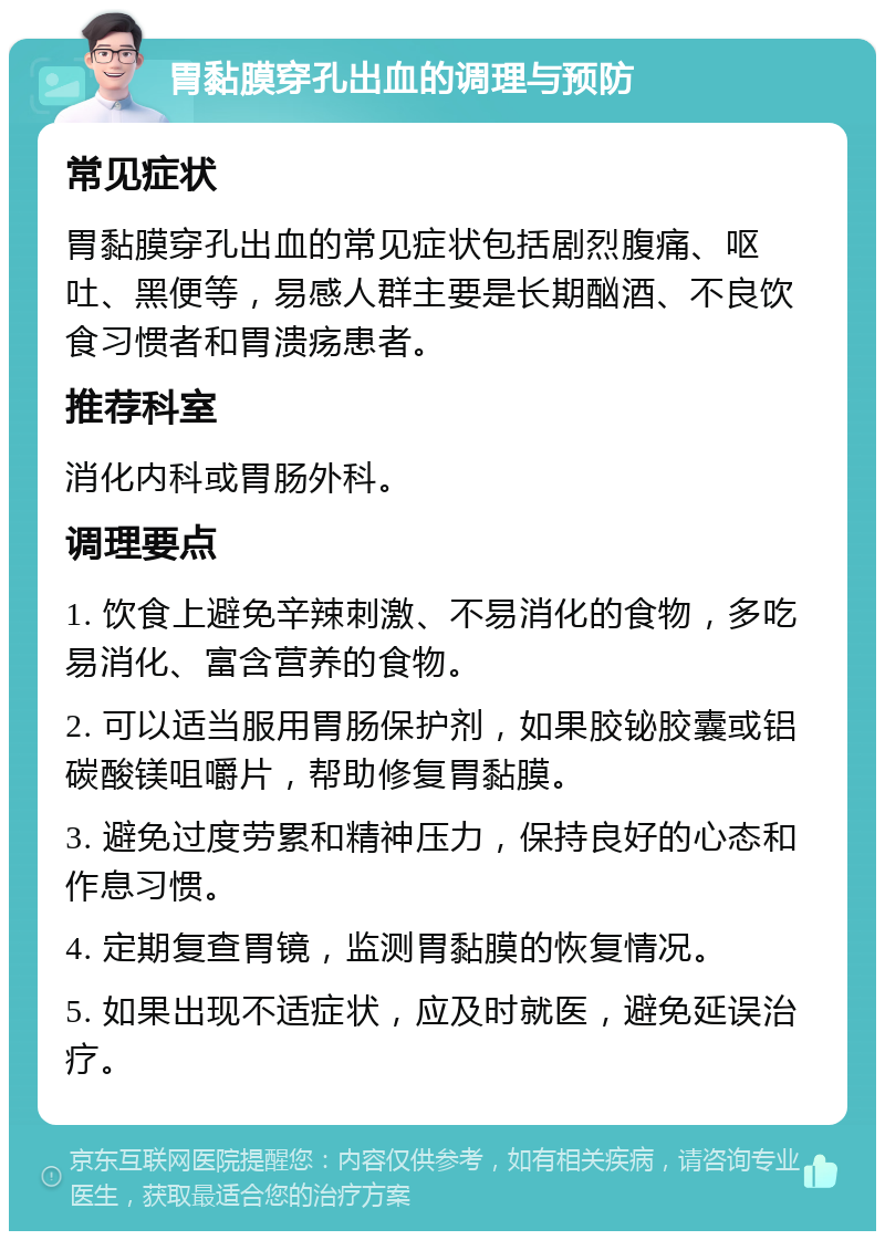 胃黏膜穿孔出血的调理与预防 常见症状 胃黏膜穿孔出血的常见症状包括剧烈腹痛、呕吐、黑便等，易感人群主要是长期酗酒、不良饮食习惯者和胃溃疡患者。 推荐科室 消化内科或胃肠外科。 调理要点 1. 饮食上避免辛辣刺激、不易消化的食物，多吃易消化、富含营养的食物。 2. 可以适当服用胃肠保护剂，如果胶铋胶囊或铝碳酸镁咀嚼片，帮助修复胃黏膜。 3. 避免过度劳累和精神压力，保持良好的心态和作息习惯。 4. 定期复查胃镜，监测胃黏膜的恢复情况。 5. 如果出现不适症状，应及时就医，避免延误治疗。