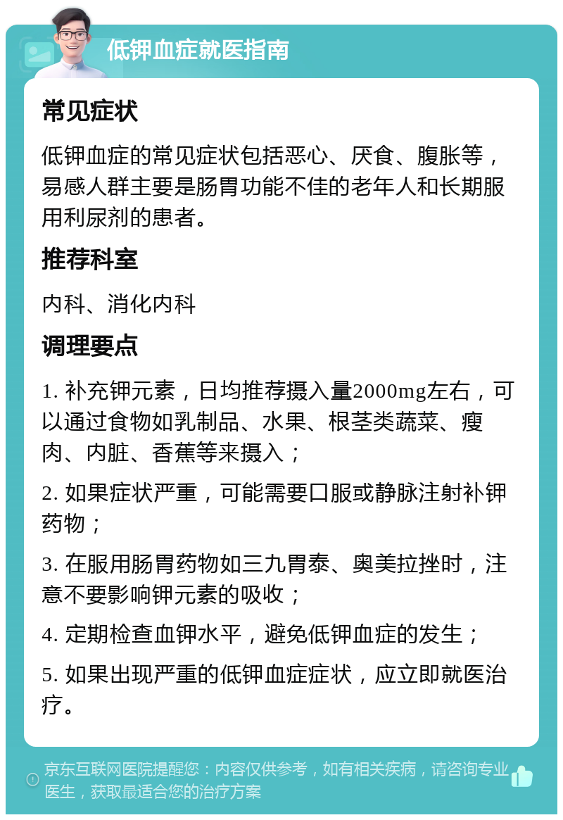 低钾血症就医指南 常见症状 低钾血症的常见症状包括恶心、厌食、腹胀等，易感人群主要是肠胃功能不佳的老年人和长期服用利尿剂的患者。 推荐科室 内科、消化内科 调理要点 1. 补充钾元素，日均推荐摄入量2000mg左右，可以通过食物如乳制品、水果、根茎类蔬菜、瘦肉、内脏、香蕉等来摄入； 2. 如果症状严重，可能需要口服或静脉注射补钾药物； 3. 在服用肠胃药物如三九胃泰、奥美拉挫时，注意不要影响钾元素的吸收； 4. 定期检查血钾水平，避免低钾血症的发生； 5. 如果出现严重的低钾血症症状，应立即就医治疗。