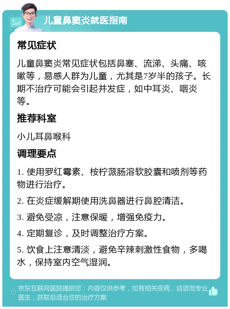 儿童鼻窦炎就医指南 常见症状 儿童鼻窦炎常见症状包括鼻塞、流涕、头痛、咳嗽等，易感人群为儿童，尤其是7岁半的孩子。长期不治疗可能会引起并发症，如中耳炎、咽炎等。 推荐科室 小儿耳鼻喉科 调理要点 1. 使用罗红霉素、桉柠蒎肠溶软胶囊和喷剂等药物进行治疗。 2. 在炎症缓解期使用洗鼻器进行鼻腔清洁。 3. 避免受凉，注意保暖，增强免疫力。 4. 定期复诊，及时调整治疗方案。 5. 饮食上注意清淡，避免辛辣刺激性食物，多喝水，保持室内空气湿润。