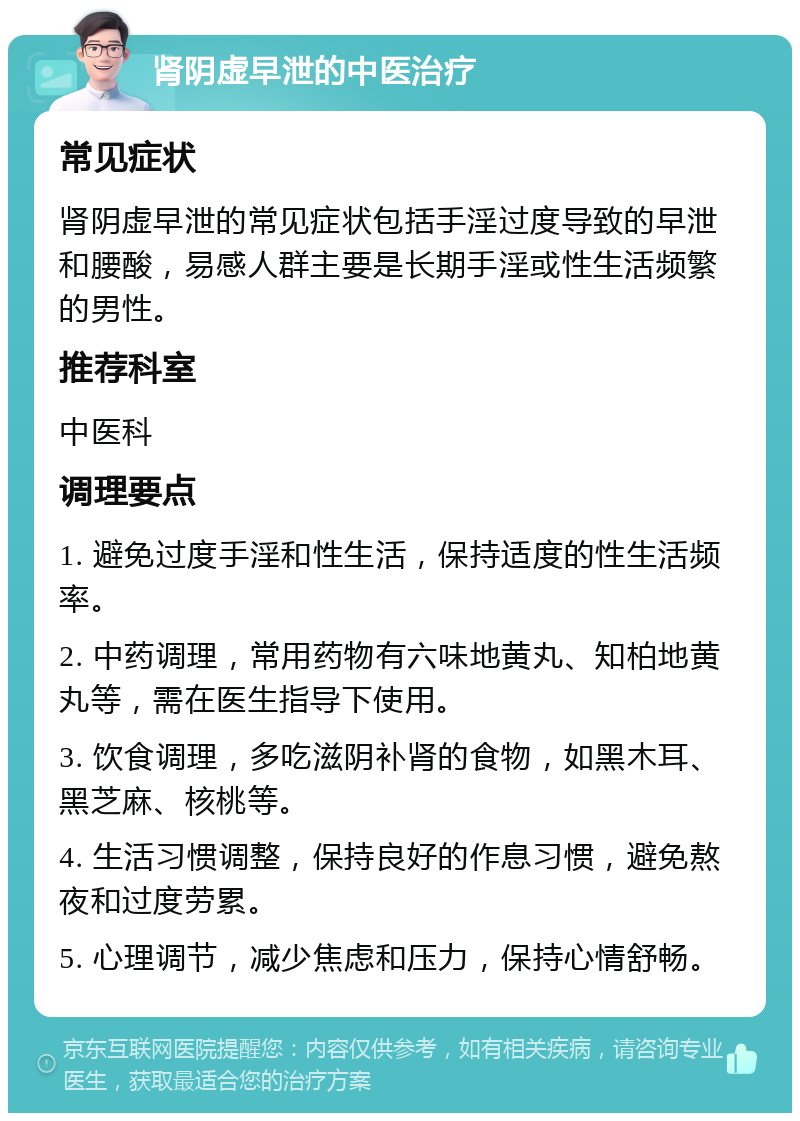 肾阴虚早泄的中医治疗 常见症状 肾阴虚早泄的常见症状包括手淫过度导致的早泄和腰酸，易感人群主要是长期手淫或性生活频繁的男性。 推荐科室 中医科 调理要点 1. 避免过度手淫和性生活，保持适度的性生活频率。 2. 中药调理，常用药物有六味地黄丸、知柏地黄丸等，需在医生指导下使用。 3. 饮食调理，多吃滋阴补肾的食物，如黑木耳、黑芝麻、核桃等。 4. 生活习惯调整，保持良好的作息习惯，避免熬夜和过度劳累。 5. 心理调节，减少焦虑和压力，保持心情舒畅。