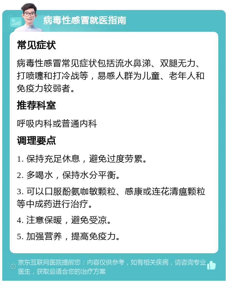 病毒性感冒就医指南 常见症状 病毒性感冒常见症状包括流水鼻涕、双腿无力、打喷嚏和打冷战等，易感人群为儿童、老年人和免疫力较弱者。 推荐科室 呼吸内科或普通内科 调理要点 1. 保持充足休息，避免过度劳累。 2. 多喝水，保持水分平衡。 3. 可以口服酚氨咖敏颗粒、感康或连花清瘟颗粒等中成药进行治疗。 4. 注意保暖，避免受凉。 5. 加强营养，提高免疫力。