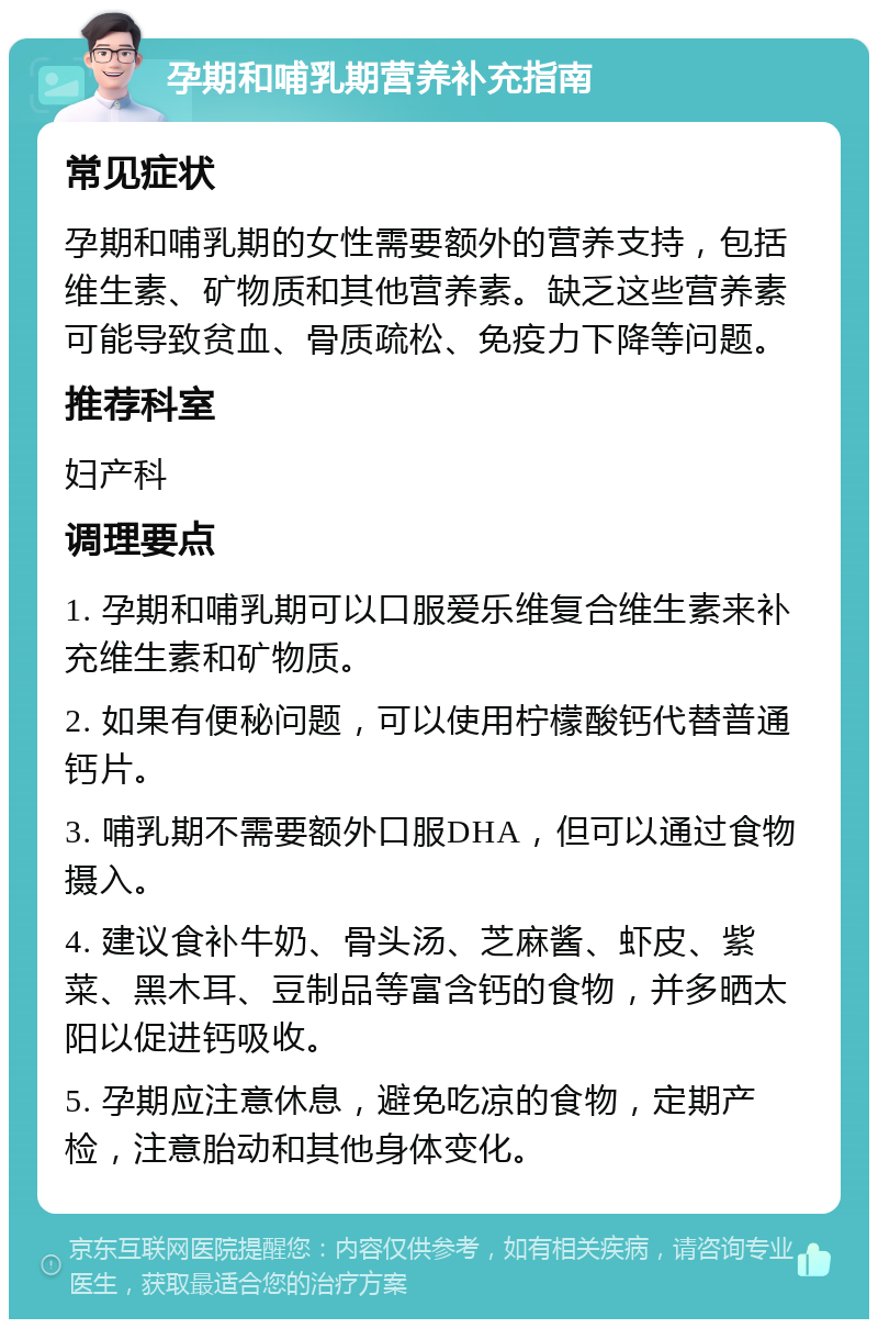 孕期和哺乳期营养补充指南 常见症状 孕期和哺乳期的女性需要额外的营养支持，包括维生素、矿物质和其他营养素。缺乏这些营养素可能导致贫血、骨质疏松、免疫力下降等问题。 推荐科室 妇产科 调理要点 1. 孕期和哺乳期可以口服爱乐维复合维生素来补充维生素和矿物质。 2. 如果有便秘问题，可以使用柠檬酸钙代替普通钙片。 3. 哺乳期不需要额外口服DHA，但可以通过食物摄入。 4. 建议食补牛奶、骨头汤、芝麻酱、虾皮、紫菜、黑木耳、豆制品等富含钙的食物，并多晒太阳以促进钙吸收。 5. 孕期应注意休息，避免吃凉的食物，定期产检，注意胎动和其他身体变化。