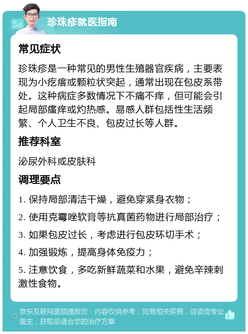 珍珠疹就医指南 常见症状 珍珠疹是一种常见的男性生殖器官疾病，主要表现为小疙瘩或颗粒状突起，通常出现在包皮系带处。这种病症多数情况下不痛不痒，但可能会引起局部瘙痒或灼热感。易感人群包括性生活频繁、个人卫生不良、包皮过长等人群。 推荐科室 泌尿外科或皮肤科 调理要点 1. 保持局部清洁干燥，避免穿紧身衣物； 2. 使用克霉唑软膏等抗真菌药物进行局部治疗； 3. 如果包皮过长，考虑进行包皮环切手术； 4. 加强锻炼，提高身体免疫力； 5. 注意饮食，多吃新鲜蔬菜和水果，避免辛辣刺激性食物。