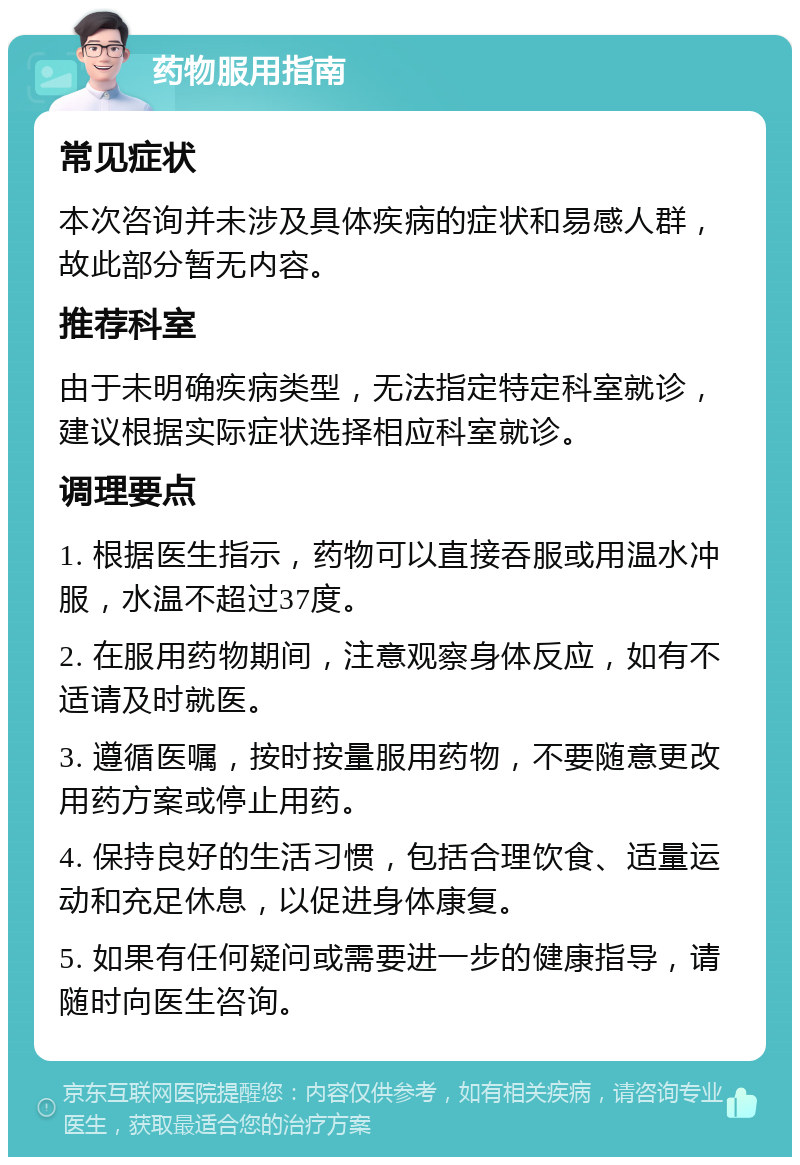 药物服用指南 常见症状 本次咨询并未涉及具体疾病的症状和易感人群，故此部分暂无内容。 推荐科室 由于未明确疾病类型，无法指定特定科室就诊，建议根据实际症状选择相应科室就诊。 调理要点 1. 根据医生指示，药物可以直接吞服或用温水冲服，水温不超过37度。 2. 在服用药物期间，注意观察身体反应，如有不适请及时就医。 3. 遵循医嘱，按时按量服用药物，不要随意更改用药方案或停止用药。 4. 保持良好的生活习惯，包括合理饮食、适量运动和充足休息，以促进身体康复。 5. 如果有任何疑问或需要进一步的健康指导，请随时向医生咨询。