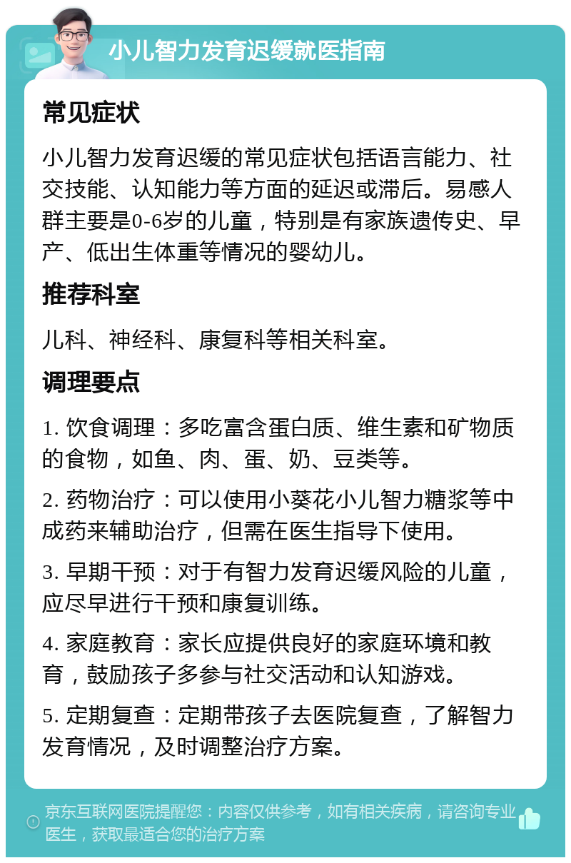 小儿智力发育迟缓就医指南 常见症状 小儿智力发育迟缓的常见症状包括语言能力、社交技能、认知能力等方面的延迟或滞后。易感人群主要是0-6岁的儿童，特别是有家族遗传史、早产、低出生体重等情况的婴幼儿。 推荐科室 儿科、神经科、康复科等相关科室。 调理要点 1. 饮食调理：多吃富含蛋白质、维生素和矿物质的食物，如鱼、肉、蛋、奶、豆类等。 2. 药物治疗：可以使用小葵花小儿智力糖浆等中成药来辅助治疗，但需在医生指导下使用。 3. 早期干预：对于有智力发育迟缓风险的儿童，应尽早进行干预和康复训练。 4. 家庭教育：家长应提供良好的家庭环境和教育，鼓励孩子多参与社交活动和认知游戏。 5. 定期复查：定期带孩子去医院复查，了解智力发育情况，及时调整治疗方案。