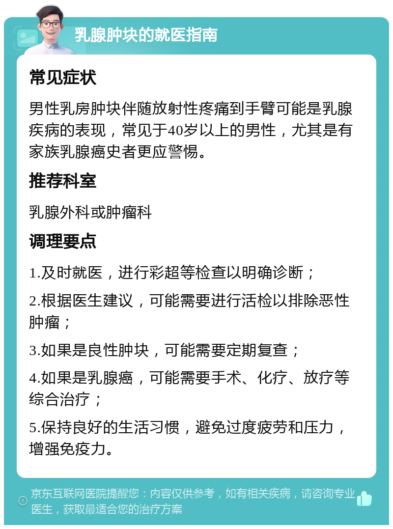 乳腺肿块的就医指南 常见症状 男性乳房肿块伴随放射性疼痛到手臂可能是乳腺疾病的表现，常见于40岁以上的男性，尤其是有家族乳腺癌史者更应警惕。 推荐科室 乳腺外科或肿瘤科 调理要点 1.及时就医，进行彩超等检查以明确诊断； 2.根据医生建议，可能需要进行活检以排除恶性肿瘤； 3.如果是良性肿块，可能需要定期复查； 4.如果是乳腺癌，可能需要手术、化疗、放疗等综合治疗； 5.保持良好的生活习惯，避免过度疲劳和压力，增强免疫力。