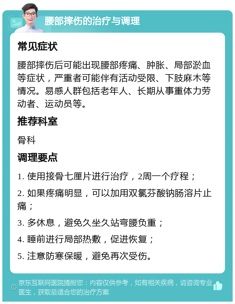 腰部摔伤的治疗与调理 常见症状 腰部摔伤后可能出现腰部疼痛、肿胀、局部淤血等症状，严重者可能伴有活动受限、下肢麻木等情况。易感人群包括老年人、长期从事重体力劳动者、运动员等。 推荐科室 骨科 调理要点 1. 使用接骨七厘片进行治疗，2周一个疗程； 2. 如果疼痛明显，可以加用双氯芬酸钠肠溶片止痛； 3. 多休息，避免久坐久站弯腰负重； 4. 睡前进行局部热敷，促进恢复； 5. 注意防寒保暖，避免再次受伤。