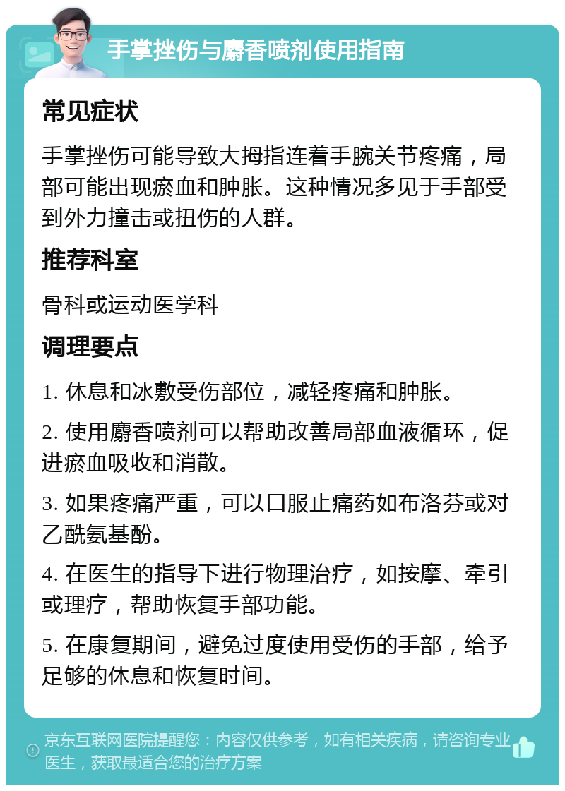 手掌挫伤与麝香喷剂使用指南 常见症状 手掌挫伤可能导致大拇指连着手腕关节疼痛，局部可能出现瘀血和肿胀。这种情况多见于手部受到外力撞击或扭伤的人群。 推荐科室 骨科或运动医学科 调理要点 1. 休息和冰敷受伤部位，减轻疼痛和肿胀。 2. 使用麝香喷剂可以帮助改善局部血液循环，促进瘀血吸收和消散。 3. 如果疼痛严重，可以口服止痛药如布洛芬或对乙酰氨基酚。 4. 在医生的指导下进行物理治疗，如按摩、牵引或理疗，帮助恢复手部功能。 5. 在康复期间，避免过度使用受伤的手部，给予足够的休息和恢复时间。