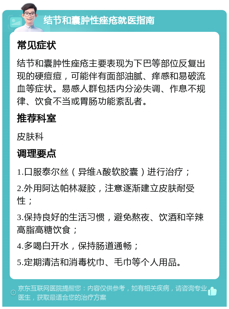 结节和囊肿性痤疮就医指南 常见症状 结节和囊肿性痤疮主要表现为下巴等部位反复出现的硬痘痘，可能伴有面部油腻、痒感和易破流血等症状。易感人群包括内分泌失调、作息不规律、饮食不当或胃肠功能紊乱者。 推荐科室 皮肤科 调理要点 1.口服泰尔丝（异维A酸软胶囊）进行治疗； 2.外用阿达帕林凝胶，注意逐渐建立皮肤耐受性； 3.保持良好的生活习惯，避免熬夜、饮酒和辛辣高脂高糖饮食； 4.多喝白开水，保持肠道通畅； 5.定期清洁和消毒枕巾、毛巾等个人用品。