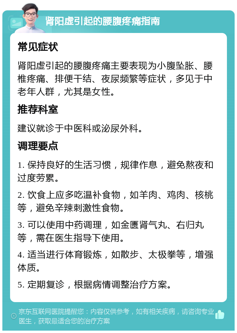 肾阳虚引起的腰腹疼痛指南 常见症状 肾阳虚引起的腰腹疼痛主要表现为小腹坠胀、腰椎疼痛、排便干结、夜尿频繁等症状，多见于中老年人群，尤其是女性。 推荐科室 建议就诊于中医科或泌尿外科。 调理要点 1. 保持良好的生活习惯，规律作息，避免熬夜和过度劳累。 2. 饮食上应多吃温补食物，如羊肉、鸡肉、核桃等，避免辛辣刺激性食物。 3. 可以使用中药调理，如金匮肾气丸、右归丸等，需在医生指导下使用。 4. 适当进行体育锻炼，如散步、太极拳等，增强体质。 5. 定期复诊，根据病情调整治疗方案。