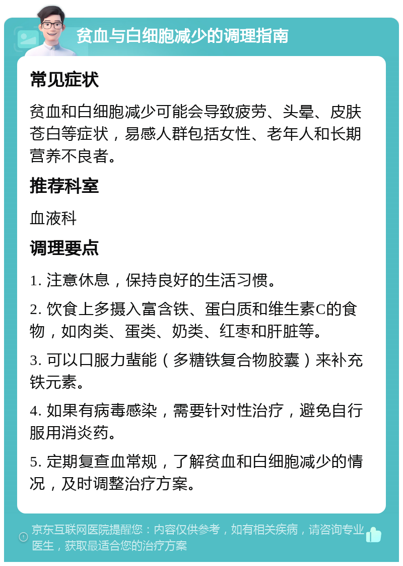 贫血与白细胞减少的调理指南 常见症状 贫血和白细胞减少可能会导致疲劳、头晕、皮肤苍白等症状，易感人群包括女性、老年人和长期营养不良者。 推荐科室 血液科 调理要点 1. 注意休息，保持良好的生活习惯。 2. 饮食上多摄入富含铁、蛋白质和维生素C的食物，如肉类、蛋类、奶类、红枣和肝脏等。 3. 可以口服力蜚能（多糖铁复合物胶囊）来补充铁元素。 4. 如果有病毒感染，需要针对性治疗，避免自行服用消炎药。 5. 定期复查血常规，了解贫血和白细胞减少的情况，及时调整治疗方案。