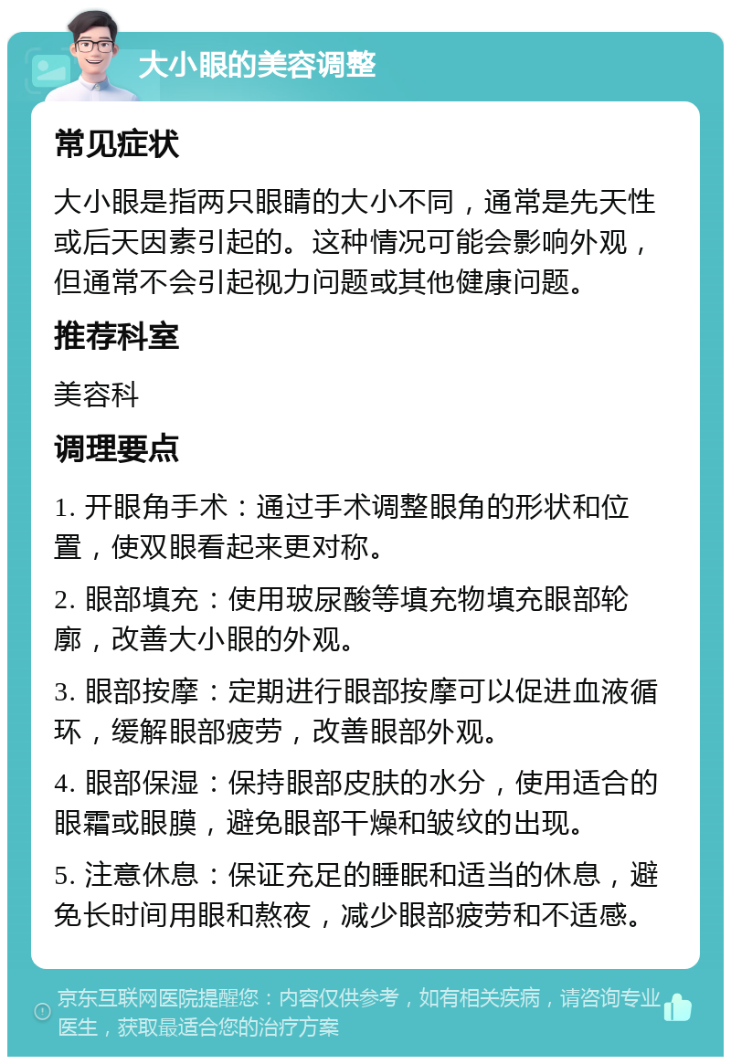 大小眼的美容调整 常见症状 大小眼是指两只眼睛的大小不同，通常是先天性或后天因素引起的。这种情况可能会影响外观，但通常不会引起视力问题或其他健康问题。 推荐科室 美容科 调理要点 1. 开眼角手术：通过手术调整眼角的形状和位置，使双眼看起来更对称。 2. 眼部填充：使用玻尿酸等填充物填充眼部轮廓，改善大小眼的外观。 3. 眼部按摩：定期进行眼部按摩可以促进血液循环，缓解眼部疲劳，改善眼部外观。 4. 眼部保湿：保持眼部皮肤的水分，使用适合的眼霜或眼膜，避免眼部干燥和皱纹的出现。 5. 注意休息：保证充足的睡眠和适当的休息，避免长时间用眼和熬夜，减少眼部疲劳和不适感。