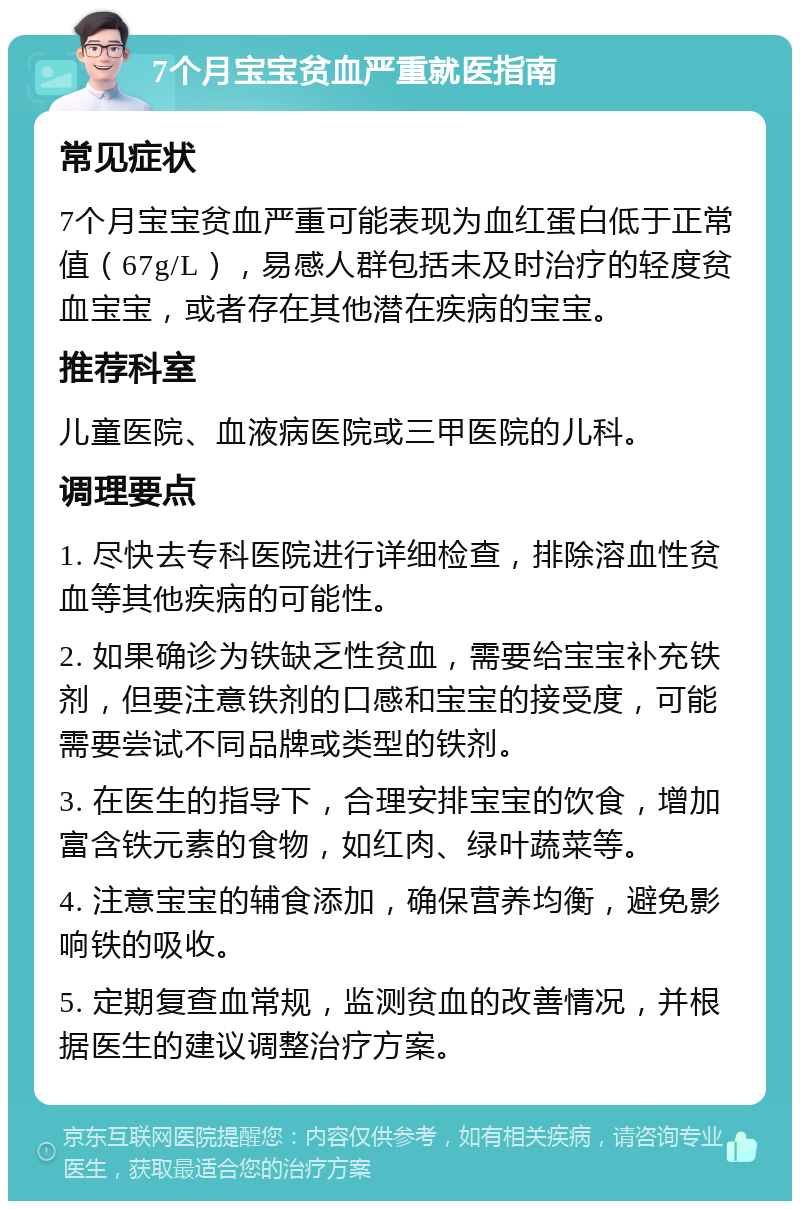 7个月宝宝贫血严重就医指南 常见症状 7个月宝宝贫血严重可能表现为血红蛋白低于正常值（67g/L），易感人群包括未及时治疗的轻度贫血宝宝，或者存在其他潜在疾病的宝宝。 推荐科室 儿童医院、血液病医院或三甲医院的儿科。 调理要点 1. 尽快去专科医院进行详细检查，排除溶血性贫血等其他疾病的可能性。 2. 如果确诊为铁缺乏性贫血，需要给宝宝补充铁剂，但要注意铁剂的口感和宝宝的接受度，可能需要尝试不同品牌或类型的铁剂。 3. 在医生的指导下，合理安排宝宝的饮食，增加富含铁元素的食物，如红肉、绿叶蔬菜等。 4. 注意宝宝的辅食添加，确保营养均衡，避免影响铁的吸收。 5. 定期复查血常规，监测贫血的改善情况，并根据医生的建议调整治疗方案。