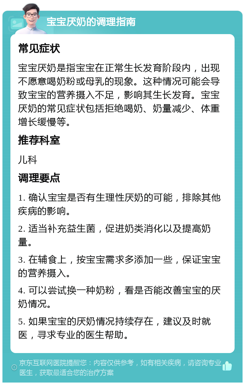 宝宝厌奶的调理指南 常见症状 宝宝厌奶是指宝宝在正常生长发育阶段内，出现不愿意喝奶粉或母乳的现象。这种情况可能会导致宝宝的营养摄入不足，影响其生长发育。宝宝厌奶的常见症状包括拒绝喝奶、奶量减少、体重增长缓慢等。 推荐科室 儿科 调理要点 1. 确认宝宝是否有生理性厌奶的可能，排除其他疾病的影响。 2. 适当补充益生菌，促进奶类消化以及提高奶量。 3. 在辅食上，按宝宝需求多添加一些，保证宝宝的营养摄入。 4. 可以尝试换一种奶粉，看是否能改善宝宝的厌奶情况。 5. 如果宝宝的厌奶情况持续存在，建议及时就医，寻求专业的医生帮助。