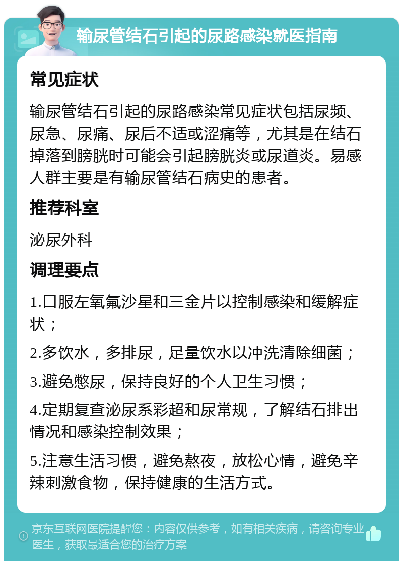 输尿管结石引起的尿路感染就医指南 常见症状 输尿管结石引起的尿路感染常见症状包括尿频、尿急、尿痛、尿后不适或涩痛等，尤其是在结石掉落到膀胱时可能会引起膀胱炎或尿道炎。易感人群主要是有输尿管结石病史的患者。 推荐科室 泌尿外科 调理要点 1.口服左氧氟沙星和三金片以控制感染和缓解症状； 2.多饮水，多排尿，足量饮水以冲洗清除细菌； 3.避免憋尿，保持良好的个人卫生习惯； 4.定期复查泌尿系彩超和尿常规，了解结石排出情况和感染控制效果； 5.注意生活习惯，避免熬夜，放松心情，避免辛辣刺激食物，保持健康的生活方式。