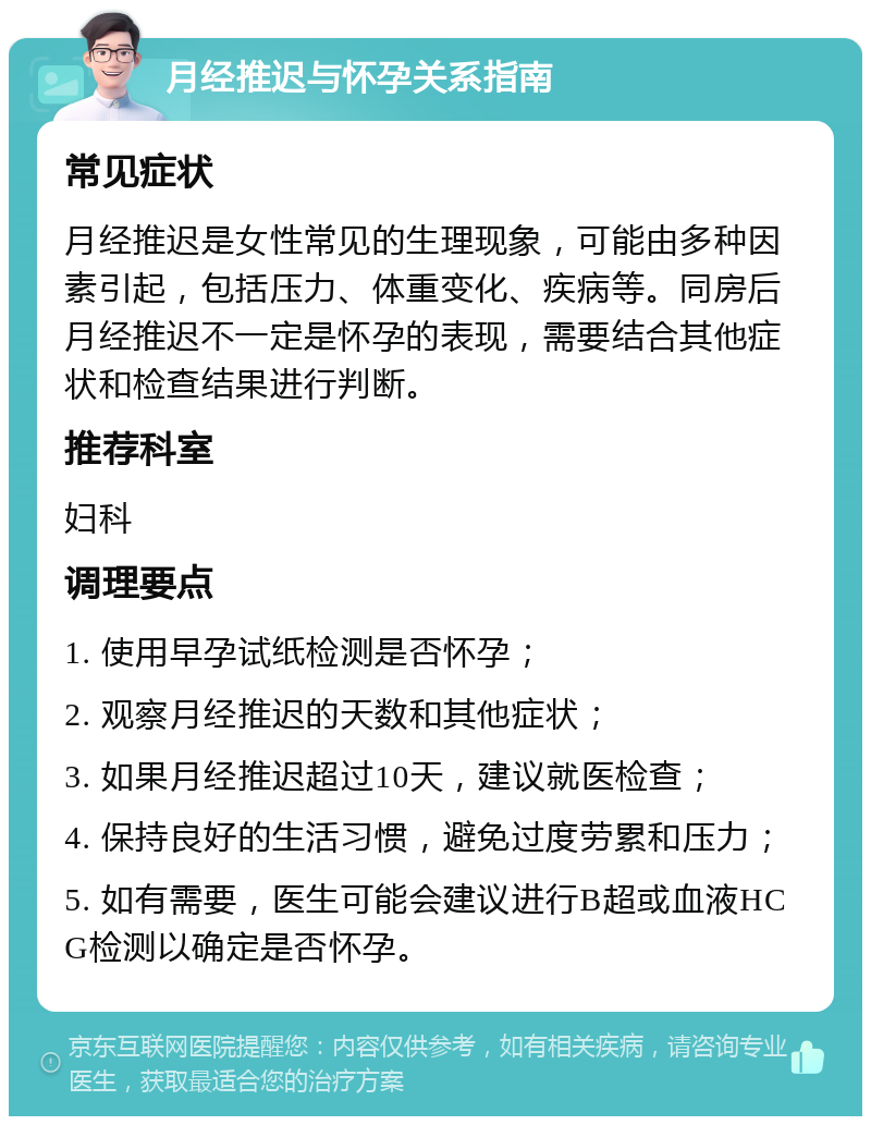 月经推迟与怀孕关系指南 常见症状 月经推迟是女性常见的生理现象，可能由多种因素引起，包括压力、体重变化、疾病等。同房后月经推迟不一定是怀孕的表现，需要结合其他症状和检查结果进行判断。 推荐科室 妇科 调理要点 1. 使用早孕试纸检测是否怀孕； 2. 观察月经推迟的天数和其他症状； 3. 如果月经推迟超过10天，建议就医检查； 4. 保持良好的生活习惯，避免过度劳累和压力； 5. 如有需要，医生可能会建议进行B超或血液HCG检测以确定是否怀孕。