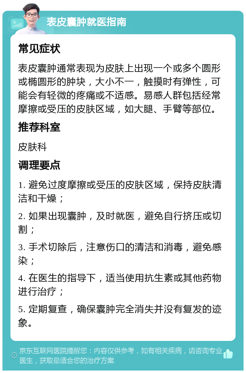 表皮囊肿就医指南 常见症状 表皮囊肿通常表现为皮肤上出现一个或多个圆形或椭圆形的肿块，大小不一，触摸时有弹性，可能会有轻微的疼痛或不适感。易感人群包括经常摩擦或受压的皮肤区域，如大腿、手臂等部位。 推荐科室 皮肤科 调理要点 1. 避免过度摩擦或受压的皮肤区域，保持皮肤清洁和干燥； 2. 如果出现囊肿，及时就医，避免自行挤压或切割； 3. 手术切除后，注意伤口的清洁和消毒，避免感染； 4. 在医生的指导下，适当使用抗生素或其他药物进行治疗； 5. 定期复查，确保囊肿完全消失并没有复发的迹象。