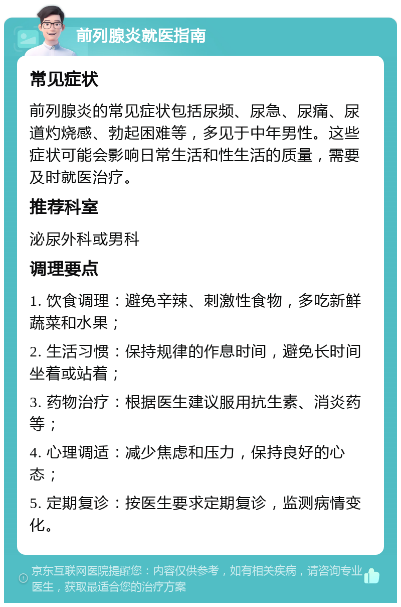 前列腺炎就医指南 常见症状 前列腺炎的常见症状包括尿频、尿急、尿痛、尿道灼烧感、勃起困难等，多见于中年男性。这些症状可能会影响日常生活和性生活的质量，需要及时就医治疗。 推荐科室 泌尿外科或男科 调理要点 1. 饮食调理：避免辛辣、刺激性食物，多吃新鲜蔬菜和水果； 2. 生活习惯：保持规律的作息时间，避免长时间坐着或站着； 3. 药物治疗：根据医生建议服用抗生素、消炎药等； 4. 心理调适：减少焦虑和压力，保持良好的心态； 5. 定期复诊：按医生要求定期复诊，监测病情变化。