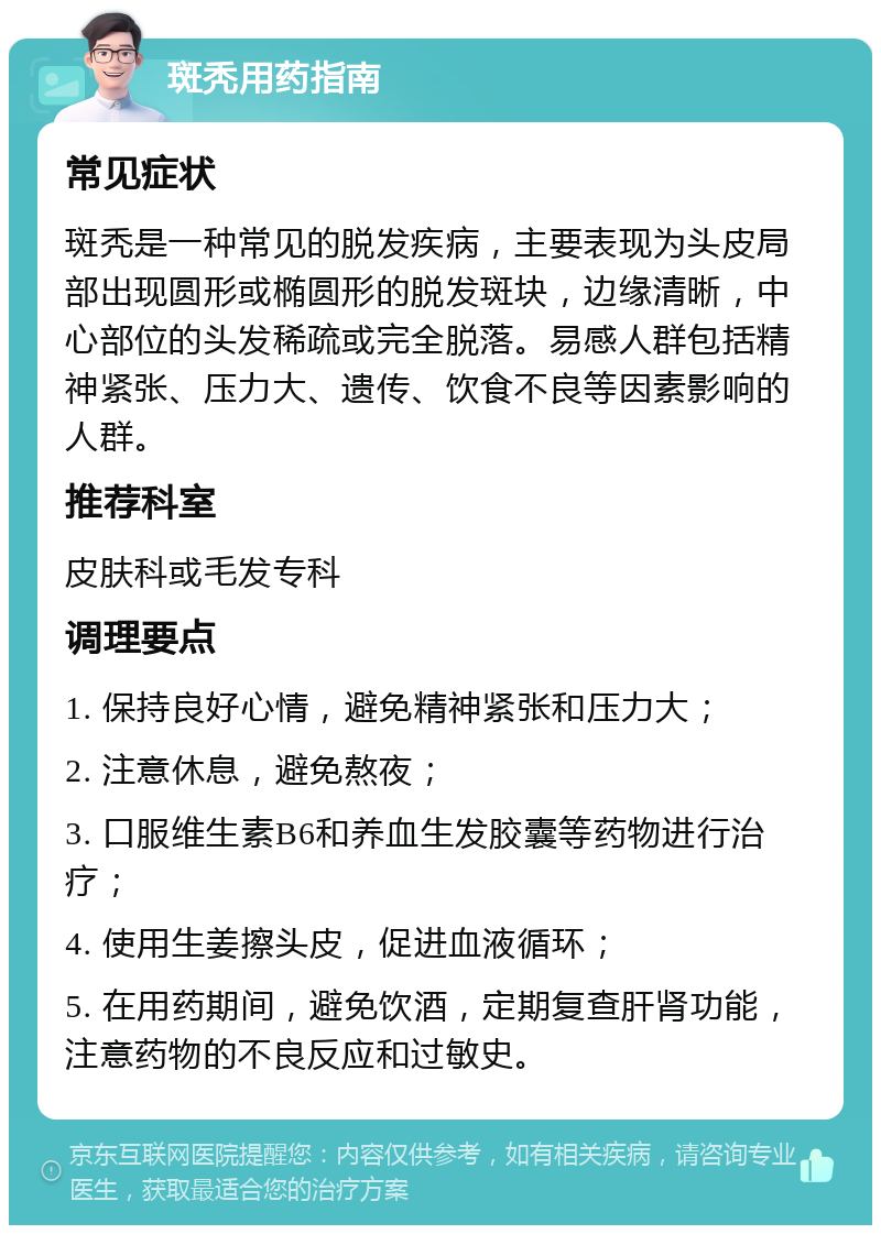 斑秃用药指南 常见症状 斑秃是一种常见的脱发疾病，主要表现为头皮局部出现圆形或椭圆形的脱发斑块，边缘清晰，中心部位的头发稀疏或完全脱落。易感人群包括精神紧张、压力大、遗传、饮食不良等因素影响的人群。 推荐科室 皮肤科或毛发专科 调理要点 1. 保持良好心情，避免精神紧张和压力大； 2. 注意休息，避免熬夜； 3. 口服维生素B6和养血生发胶囊等药物进行治疗； 4. 使用生姜擦头皮，促进血液循环； 5. 在用药期间，避免饮酒，定期复查肝肾功能，注意药物的不良反应和过敏史。