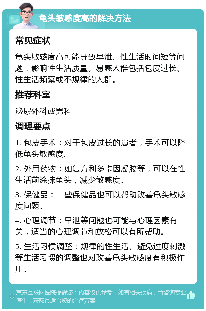 龟头敏感度高的解决方法 常见症状 龟头敏感度高可能导致早泄、性生活时间短等问题，影响性生活质量。易感人群包括包皮过长、性生活频繁或不规律的人群。 推荐科室 泌尿外科或男科 调理要点 1. 包皮手术：对于包皮过长的患者，手术可以降低龟头敏感度。 2. 外用药物：如复方利多卡因凝胶等，可以在性生活前涂抹龟头，减少敏感度。 3. 保健品：一些保健品也可以帮助改善龟头敏感度问题。 4. 心理调节：早泄等问题也可能与心理因素有关，适当的心理调节和放松可以有所帮助。 5. 生活习惯调整：规律的性生活、避免过度刺激等生活习惯的调整也对改善龟头敏感度有积极作用。