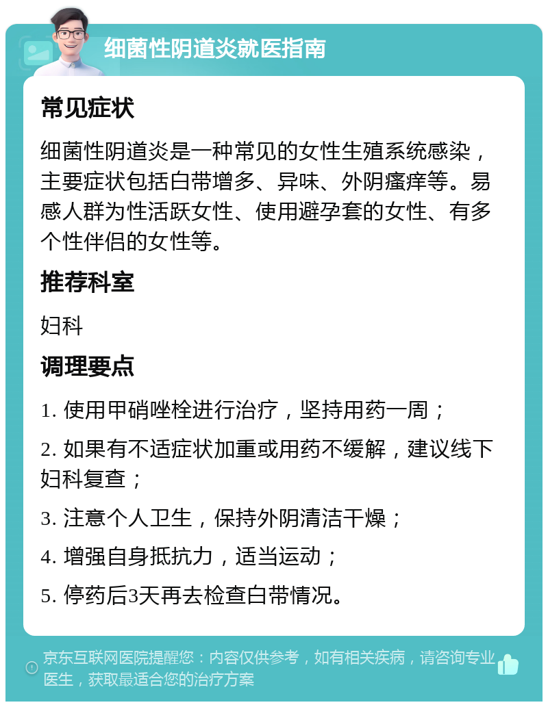 细菌性阴道炎就医指南 常见症状 细菌性阴道炎是一种常见的女性生殖系统感染，主要症状包括白带增多、异味、外阴瘙痒等。易感人群为性活跃女性、使用避孕套的女性、有多个性伴侣的女性等。 推荐科室 妇科 调理要点 1. 使用甲硝唑栓进行治疗，坚持用药一周； 2. 如果有不适症状加重或用药不缓解，建议线下妇科复查； 3. 注意个人卫生，保持外阴清洁干燥； 4. 增强自身抵抗力，适当运动； 5. 停药后3天再去检查白带情况。