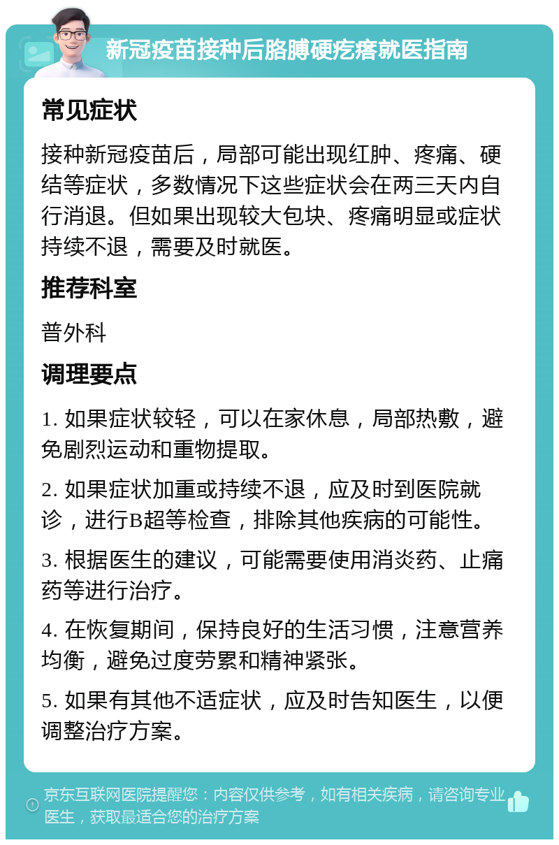 新冠疫苗接种后胳膊硬疙瘩就医指南 常见症状 接种新冠疫苗后，局部可能出现红肿、疼痛、硬结等症状，多数情况下这些症状会在两三天内自行消退。但如果出现较大包块、疼痛明显或症状持续不退，需要及时就医。 推荐科室 普外科 调理要点 1. 如果症状较轻，可以在家休息，局部热敷，避免剧烈运动和重物提取。 2. 如果症状加重或持续不退，应及时到医院就诊，进行B超等检查，排除其他疾病的可能性。 3. 根据医生的建议，可能需要使用消炎药、止痛药等进行治疗。 4. 在恢复期间，保持良好的生活习惯，注意营养均衡，避免过度劳累和精神紧张。 5. 如果有其他不适症状，应及时告知医生，以便调整治疗方案。