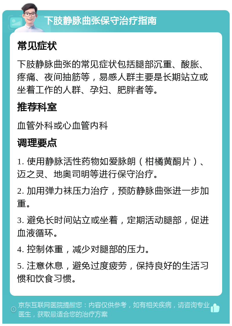 下肢静脉曲张保守治疗指南 常见症状 下肢静脉曲张的常见症状包括腿部沉重、酸胀、疼痛、夜间抽筋等，易感人群主要是长期站立或坐着工作的人群、孕妇、肥胖者等。 推荐科室 血管外科或心血管内科 调理要点 1. 使用静脉活性药物如爱脉朗（柑橘黄酮片）、迈之灵、地奥司明等进行保守治疗。 2. 加用弹力袜压力治疗，预防静脉曲张进一步加重。 3. 避免长时间站立或坐着，定期活动腿部，促进血液循环。 4. 控制体重，减少对腿部的压力。 5. 注意休息，避免过度疲劳，保持良好的生活习惯和饮食习惯。