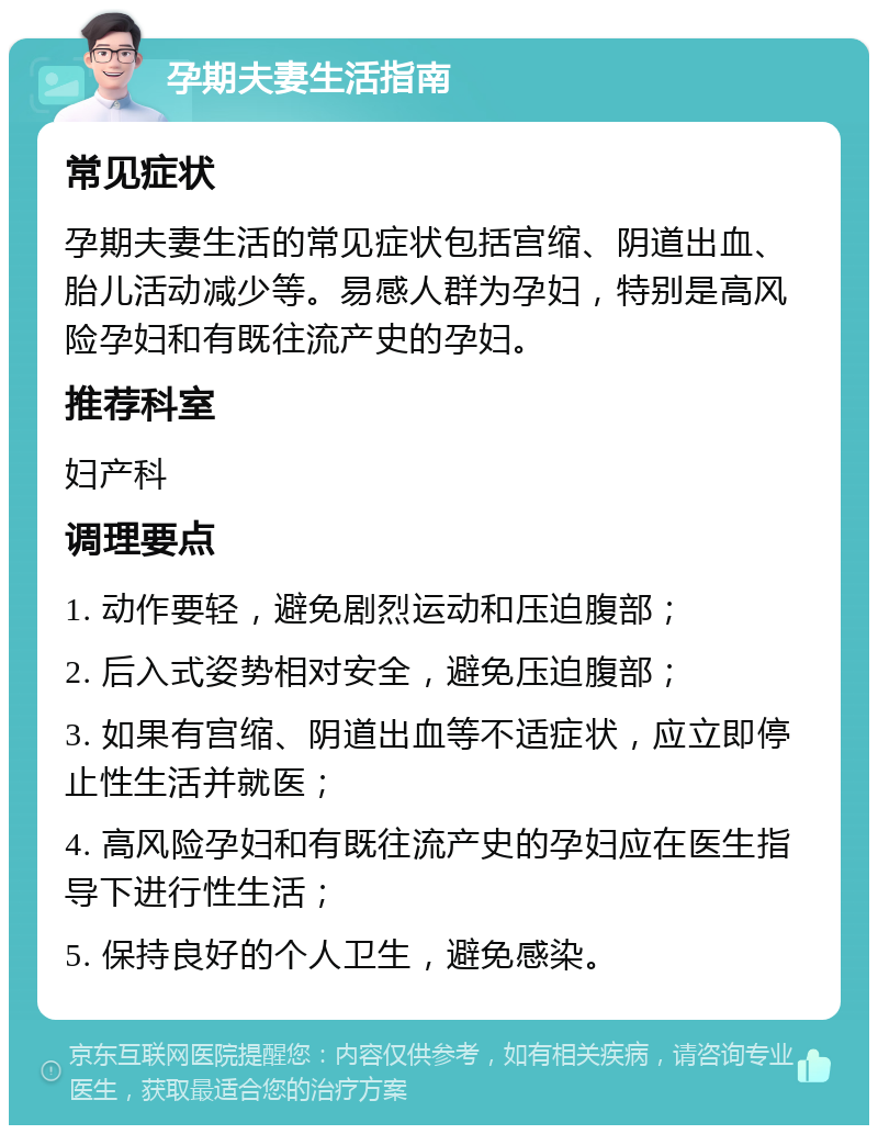 孕期夫妻生活指南 常见症状 孕期夫妻生活的常见症状包括宫缩、阴道出血、胎儿活动减少等。易感人群为孕妇，特别是高风险孕妇和有既往流产史的孕妇。 推荐科室 妇产科 调理要点 1. 动作要轻，避免剧烈运动和压迫腹部； 2. 后入式姿势相对安全，避免压迫腹部； 3. 如果有宫缩、阴道出血等不适症状，应立即停止性生活并就医； 4. 高风险孕妇和有既往流产史的孕妇应在医生指导下进行性生活； 5. 保持良好的个人卫生，避免感染。