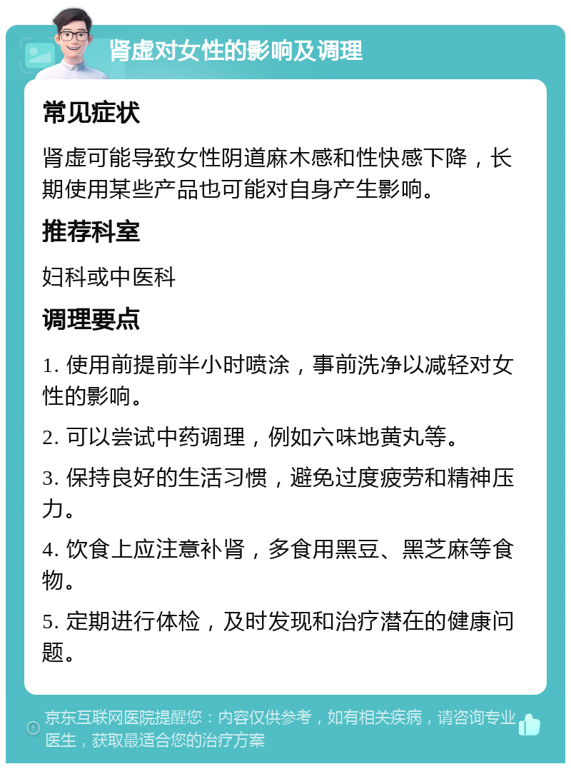 肾虚对女性的影响及调理 常见症状 肾虚可能导致女性阴道麻木感和性快感下降，长期使用某些产品也可能对自身产生影响。 推荐科室 妇科或中医科 调理要点 1. 使用前提前半小时喷涂，事前洗净以减轻对女性的影响。 2. 可以尝试中药调理，例如六味地黄丸等。 3. 保持良好的生活习惯，避免过度疲劳和精神压力。 4. 饮食上应注意补肾，多食用黑豆、黑芝麻等食物。 5. 定期进行体检，及时发现和治疗潜在的健康问题。