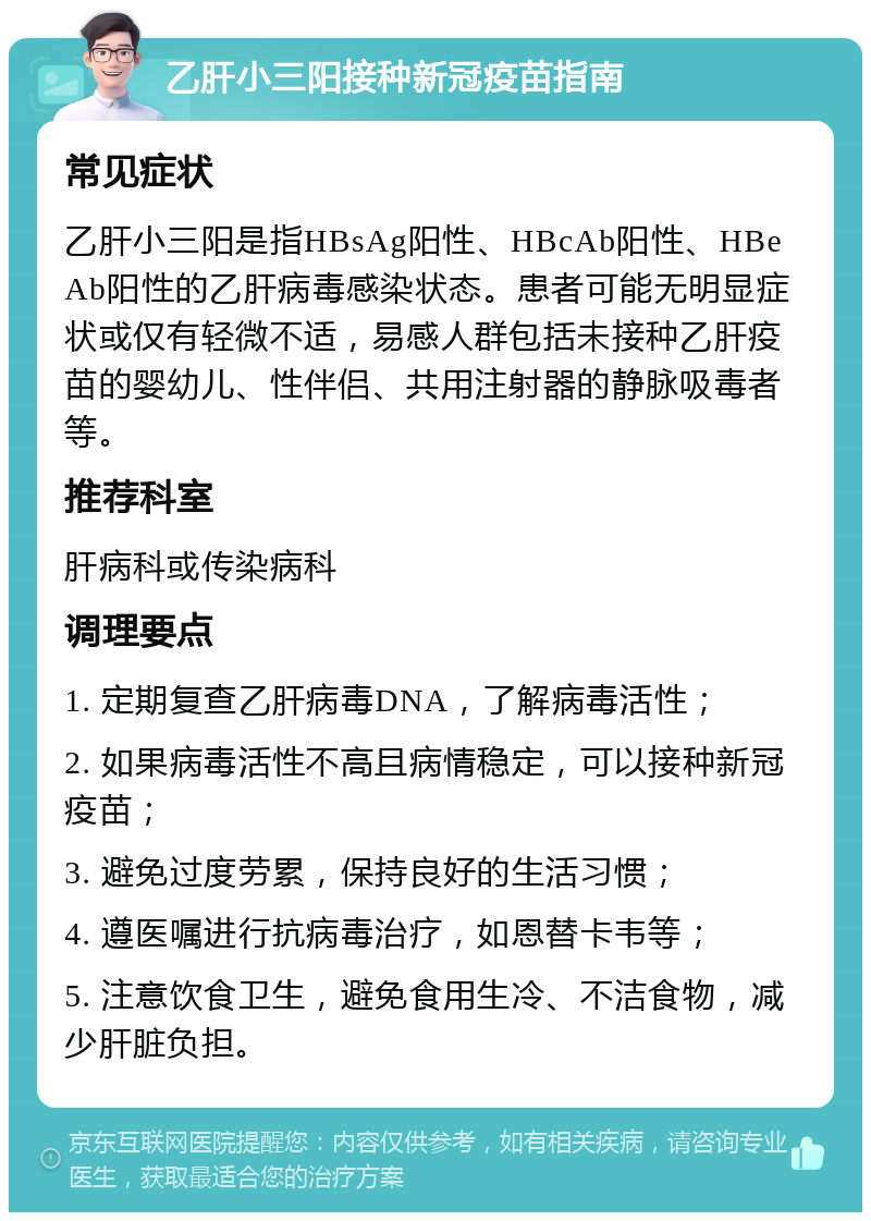 乙肝小三阳接种新冠疫苗指南 常见症状 乙肝小三阳是指HBsAg阳性、HBcAb阳性、HBeAb阳性的乙肝病毒感染状态。患者可能无明显症状或仅有轻微不适，易感人群包括未接种乙肝疫苗的婴幼儿、性伴侣、共用注射器的静脉吸毒者等。 推荐科室 肝病科或传染病科 调理要点 1. 定期复查乙肝病毒DNA，了解病毒活性； 2. 如果病毒活性不高且病情稳定，可以接种新冠疫苗； 3. 避免过度劳累，保持良好的生活习惯； 4. 遵医嘱进行抗病毒治疗，如恩替卡韦等； 5. 注意饮食卫生，避免食用生冷、不洁食物，减少肝脏负担。