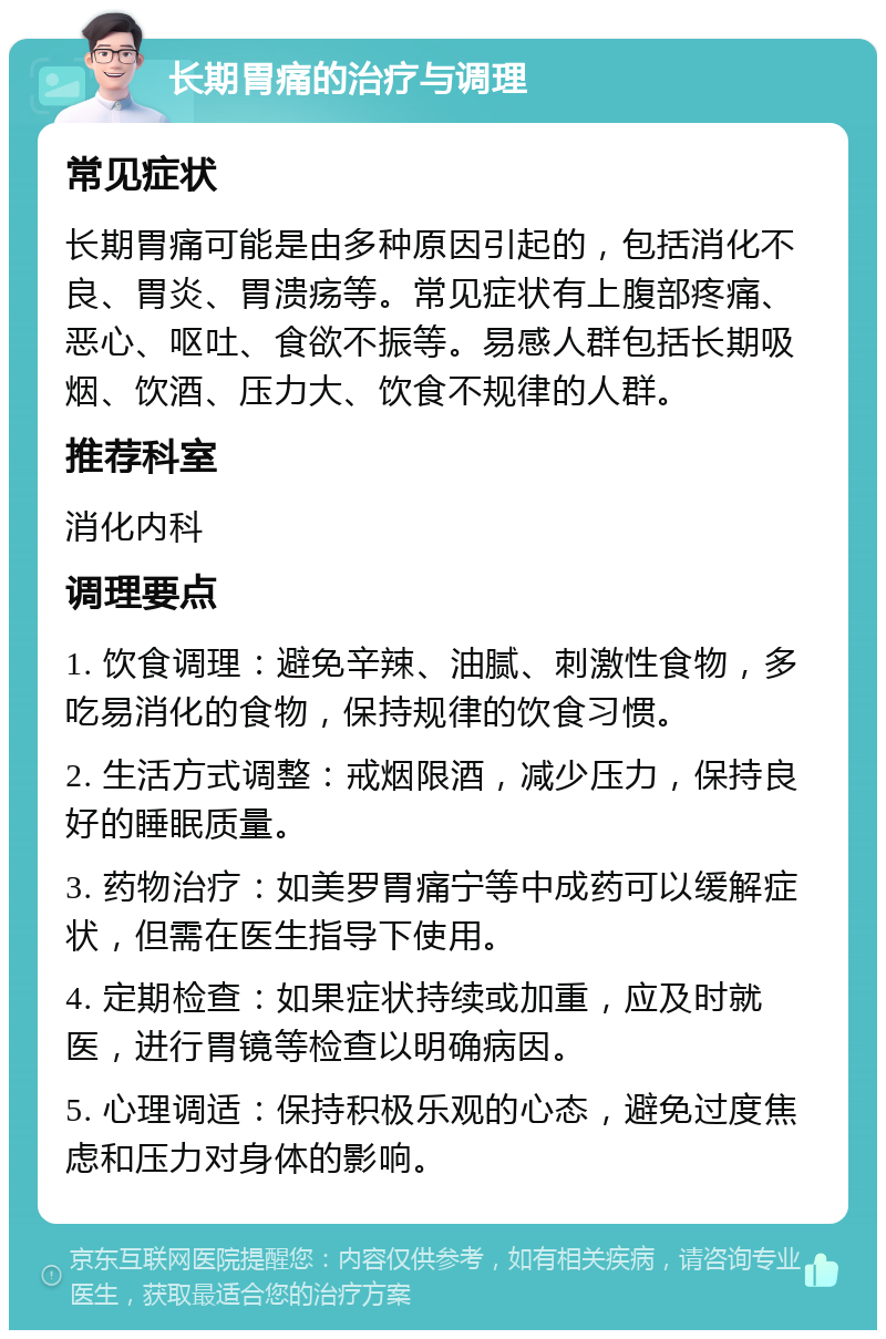 长期胃痛的治疗与调理 常见症状 长期胃痛可能是由多种原因引起的，包括消化不良、胃炎、胃溃疡等。常见症状有上腹部疼痛、恶心、呕吐、食欲不振等。易感人群包括长期吸烟、饮酒、压力大、饮食不规律的人群。 推荐科室 消化内科 调理要点 1. 饮食调理：避免辛辣、油腻、刺激性食物，多吃易消化的食物，保持规律的饮食习惯。 2. 生活方式调整：戒烟限酒，减少压力，保持良好的睡眠质量。 3. 药物治疗：如美罗胃痛宁等中成药可以缓解症状，但需在医生指导下使用。 4. 定期检查：如果症状持续或加重，应及时就医，进行胃镜等检查以明确病因。 5. 心理调适：保持积极乐观的心态，避免过度焦虑和压力对身体的影响。