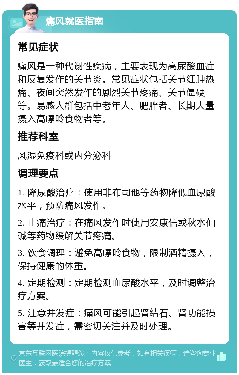 痛风就医指南 常见症状 痛风是一种代谢性疾病，主要表现为高尿酸血症和反复发作的关节炎。常见症状包括关节红肿热痛、夜间突然发作的剧烈关节疼痛、关节僵硬等。易感人群包括中老年人、肥胖者、长期大量摄入高嘌呤食物者等。 推荐科室 风湿免疫科或内分泌科 调理要点 1. 降尿酸治疗：使用非布司他等药物降低血尿酸水平，预防痛风发作。 2. 止痛治疗：在痛风发作时使用安康信或秋水仙碱等药物缓解关节疼痛。 3. 饮食调理：避免高嘌呤食物，限制酒精摄入，保持健康的体重。 4. 定期检测：定期检测血尿酸水平，及时调整治疗方案。 5. 注意并发症：痛风可能引起肾结石、肾功能损害等并发症，需密切关注并及时处理。